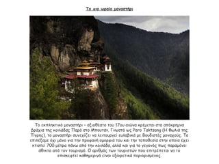 Το πιο ωραίο μοναστήρι
Το εκπληκτικό μοναστήρι – αξιοθέατο του 17ου αιώνα κρέμεται στα απόκρημνα
βράχια της κοιλάδας Παρό στο Μπουτάν. Γνωστό ως Paro Taktsang (Η Φωλιά της
Τίγρης), το μοναστήρι συνεχίζει να λειτουργεί ευλαβικά με Βουδιστές μοναχούς. Το
επιλέξαμε όχι μόνο για την προφανή ομορφιά του και την τοποθεσία στην οποία έχει
κτιστεί 700 μέτρα πάνω από την κοιλάδα, αλλά και για το γεγονός πως παραμένει
άθικτο από τον τουρισμό. Ο αριθμός των τουριστών που επιτρέπεται να το
επισκεφτεί καθημερινά είναι εξαιρετικά περιορισμένος.
 