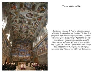 Το πιο ωραίο ταβάνι
Αυτό ήταν εύκολο. Ο Γκαίτε κάποτε έγραψε:
«Όποιος δεν έχει δει την Καπέλα Σιξτίνα, δεν
μπορεί να σχηματίσει επαρκή ιδέα του τι μπορεί
να καταφέρει ο άνθρωπος». Αμέτρητοι ειδικοί
περιγράφουν το αριστούργημα του Μιχαήλ
Άγγελου ως καθοριστικό σημείο στην ιστορία
της τέχνης. Η Καπέλα Σιξτίνα είναι παρεκκλήσι
του Αποστολικού Μεγάρου, της επίσημης
κατοικίας του Πάπα, στην πόλη του Βατικανού.
 