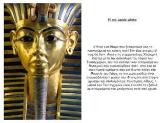 Η πιο ωραία μάσκα
«Ήταν ένα θέαμα που ξεπερνούσε όλα τα
προηγούμενα και κανείς ποτέ δεν είχε ονειρευτεί
πως θα δει». Αυτό είπε ο αρχαιολόγος Χάουαρντ
Κάρτερ μετά την ανακάλυψη του τάφου του
Τουταγχαμών, του πιο εκπληκτικού ενταφιασμένου
θησαυρού που ανακαλύφθηκε ποτέ. Από όλα τα
ανεκτίμητα ευρήματα που εκτίθενται πλέον στο
Μουσείο του Κάιρο, το πιο μεγαλειώδες είναι
αναμφισβήτητα η μάσκα του. Φτιαγμένη από ατόφιο
χρυσάφι και στολισμένη με πολύτιμους λίθους, η
μάσκα του Τουταγχαμών είναι ένα από τα εξαίσια
αριστουργήματα που φτιάχτηκαν ποτέ από χρυσό.
 