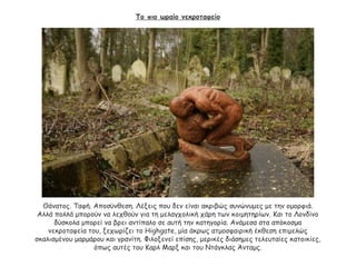 Το πιο ωραίο νεκροταφείο
Θάνατος. Ταφή. Αποσύνθεση. Λέξεις που δεν είναι ακριβώς συνώνυμες με την ομορφιά.
Αλλά πολλά μπορούν να λεχθούν για τη μελαγχολική χάρη των κοιμητηρίων. Και το Λονδίνο
δύσκολα μπορεί να βρει αντίπαλο σε αυτή την κατηγορία. Ανάμεσα στα απόκοσμα
νεκροταφεία του, ξεχωρίζει το Highgate, μία άκρως ατμοσφαιρική έκθεση επιμελώς
σκαλισμένου μαρμάρου και γρανίτη. Φιλοξενεί επίσης, μερικές διάσημες τελευταίες κατοικίες,
όπως αυτές του Καρλ Μαρξ και του Ντάγκλας Άνταμς.
 