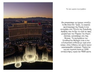 πΤο ιο ωραίο συντριβάνι
Θα μπορούσαμε να έχουμε επιλέξει
τη Φοντάνα Ντι Τρέβι, το κλασικό
αριστούργημα της Ρώμης ή ένα
σιντριβάνι στη Τζέντα της Σαουδικής
Αραβίας που πετάει το νερό σε ύψος
μεγαλύτερο του Πύργου του Άιφελ.
Ωστόσο, καταλήξαμε στο Λας
Βέγκας. Τα συντριβάνια του
ξενοδοχείου Bellagio είναι η πιο
εντυπωσιακή επίδειξη με νερό στον
κόσμο, όπου πίδακες και φώτα έχουν
χορογραφηθεί υπέροχα. Πρόκειται
για μία τεχνητή λίμνη με 1200
εκτοξευτήρες νερού και 4500 φώτα.
 