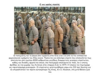 Ο πιο ωραίος στρατός
Οι πολεμιστές και τα άλογα από τερακότα στην Κίνα είναι ένα από τα πιο εκπληκτικά
αρχαιολογικά ευρήματα του 20ου αιώνα. Πρόκειται για ολόκληρο στρατό που υπολογίζεται πως
αποτελείται από περίπου 8000 ανθρωπίνου μεγέθους διαφορετικές φιγούρες στρατιωτών,
καθώς και δεκάδες άρματα και άλογα, όλα πανέμορφα σκαλισμένα σε πηλό, και ο οποίος
βρέθηκε σε ένα χωράφι του Λιντόνγκ στην επαρχία Σιάν το 1974. Η Unesco τον περιέγραψε
ως «αριστούργημα ρεαλισμού». Οι στρατιώτες φιλοτεχνήθηκαν γύρω στο 210 προ Χριστού για
να υπερασπιστούν τον πρώτο αυτοκράτορα της Κίνας, Κιν Σι Χουάνγκ, στη μετά θάνατο ζωή
του.
 