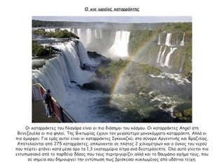 Ο πιο ωραίος καταρράκτης
Οι καταρράκτες του Νιαγάρα είναι οι πιο διάσημοι του κόσμου. Οι καταρράκτες Angel στη
Βενεζουέλα οι πιο ψηλοί. Της Βικτωρίας έχουν τον μεγαλύτερο μονοκόμματο καταρράκτη. Αλλά οι
πιο όμορφοι; Για εμάς αυτοί είναι οι καταρράκτες Ιγκουαζού, στα σύνορα Αργεντινής και Βραζιλίας.
Αποτελούνται από 275 καταρράκτες, απλώνονται σε πλάτος 2 χιλιομέτρων και ο όγκος του νερού
που πέφτει φτάνει κατά μέσο όρο τα 1,3 εκατομμύρια λίτρα ανά δευτερόλεπτο. Όλο αυτό γίνεται πιο
εντυπωσιακό από το παρθένο δάσος που τους περιτριγυρίζει αλλά και το θαυμάσιο σχήμα τους, που
σε σημεία σου δημιουργεί την εντύπωση πως βρίσκεσαι κυκλωμένος από υδάτινα τείχη.
 