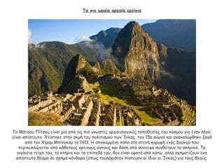 Τα πιο ωραία αρχαία ερείπια
Το Μάτσου Πίτσου είναι μία από τις πιο γνωστές αρχαιολογικές τοποθεσίες του κόσμου για έναν λόγο:
είναι απίστευτο. Χτίστηκε στην ακμή του πολιτισμού των Ίνκας, τον 15ο αιώνα και ανακαλύφθηκε ξανά
από τον Χίραμ Μπίνγκαμ το 1911. Η αποκομμένη πόλη στη στενή κορυφή ενός βουνού που
περικυκλώνεται από κάθετους ορεινούς όγκους και δάση από σύννεφα συνθέτουν το σκηνικό. Τα
γιγάντια τείχη του, τα κτήρια και τα επίπεδά του, δεν είναι ορατά από κάτω, αλλά σχηματίζουν ένα
απίστευτο θέαμα σε σχήμα κόνδορα (όπως τουλάχιστον πίστευαν οι ίδιοι οι Ίνκας) για τους θεούς.
 