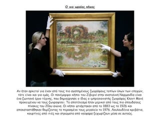 Ο πιο ωραίος κήπος
Αν ήταν αρκετοί για έναν από τους πιο αγαπημένους ζωγράφους τοπίων όλων των εποχών,
τότε είναι και για εμάς. Οι πανέμορφοι κήποι του Ζιβερνί στην ανατολική Νορμανδία είναι
ένα ζωντανό έργο τέχνης, που δημιούργησε ο ίδιος ο ιμπρεσιονιστής ζωγράφος Κλοντ Μονέ
προκειμένου να τους ζωγραφίσει. Το αποτέλεσμα ήταν μερικοί από τους πιο σπουδαίους
πίνακες του 20ου αιώνα. Οι κήποι φτιάχτηκαν από το 1883 ως το 1926 και
αποκαταστάθηκαν θυμίζοντας το περασμένο τους μεγαλείο το 1976. Λουλουδένια κρεβάτια,
κουρτίνες από ιτιές και στρώματα από νούφαρα ξεχωρίζουν μέσα σε αυτούς.
 