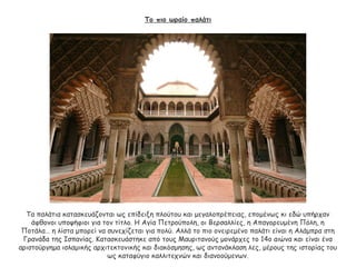 Το πιο ωραίο παλάτι
Τα παλάτια κατασκευάζονται ως επίδειξη πλούτου και μεγαλοπρέπειας, επομένως κι εδώ υπήρχαν
άφθονοι υποψήφιοι για τον τίτλο. Η Αγία Πετρούπολη, οι Βερσαλλίες, η Απαγορευμένη Πόλη, η
Ποτάλα… η λίστα μπορεί να συνεχίζεται για πολύ. Αλλά το πιο ονειρεμένο παλάτι είναι η Αλάμπρα στη
Γρανάδα της Ισπανίας. Κατασκευάστηκε από τους Μαυριτανούς μονάρχες το 14ο αιώνα και είναι ένα
αριστούργημα ισλαμικής αρχιτεκτονικής και διακόσμησης, ως αντανάκλαση λες, μέρους της ιστορίας του
ως καταφύγιο καλλιτεχνών και διανοούμενων.
 