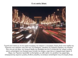 Ο πιο ωραίος δρόμος
Γνωστή στη Γαλλία ως «η πιο ωραία λεωφόρος του κόσμου», η λεωφόρος Σαμπς Ελιζέ στην καρδιά του
Παρισιού είναι πράγματι ένας από τους πιο διάσημους, ακριβούς και όμορφους δρόμους του πλανήτη.
Έχει στη μία της άκρη, την ιστορική Αψίδα του Θριάμβου και στα 2 χιλιόμετρά της, μπορεί να βρει
κανείς καταστήματα των διασημότερων brands του κόσμου, καφετέριες κι όμορφα μικρά πάρκα. Ο
δήμος του Παρισιού προσπαθεί να διατηρήσει με κάθε τρόπο τον μοναδικό της χαρακτήρα,
απαγορεύοντας συχνά σε μεγάλες διεθνείς αλυσίδες να ανοίξουν καταστήματά τους στη Σαμπς Ελιζέ.
 