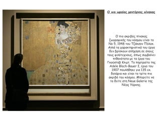 Ο πιο ωραίος μοντέρνος πίνακας
Ο πιο ακριβός πίνακας
ζωγραφικής του κόσμου είναι το
No 5, 1948 του Τζάκσον Πόλοκ.
Αλλά τα χαρακτηριστικά του έργα
δεν βρίσκουν απήχηση σε όλους
τους φιλότεχνους, όπως συμβαίνει
πιθανότατα με τα έργα του
Γκούσταβ Κλιμτ. Το πορτραίτο της
Adele Bloch-Bauer I, έργο του
1907 πουλήθηκε για 135 εκ.
δολάρια και είναι το τρίτο πιο
ακριβό του κόσμου. Μπορείτε να
το δείτε στη Neue Galerie της
Νέας Υόρκης.
 