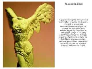 Το πιο ωραίο άγαλμα
Περιγράφεται ως «το αποκορύφωμα
εκατοντάδων ετών του πολιτισμού»,
«ένα από τα μεγαλύτερα
αριστουργήματα στην ιστορία της
τέχνης» και ως απόδειξη της
«σπίθας της Θείας Παρουσίας σε
κάθε μορφή ζωής». Η Νίκη της
Σαμοθράκης, άγαλμα του δεύτερου
αιώνα προ Χριστού, προς τιμήν της
Θεάς Νίκης, είναι ένα από τα πι
περίφημα γλυπτά όλων των εποχών
και εκτίθεται στην πιο περίοπτη
θέση του Λούβρου, στο Παρίσι.
 