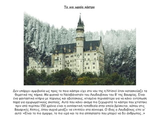 Το πιο ωραίο κάστρο
Δεν υπάρχει αμφιβολία ως προς το ποιο κάστρο είχε στο νου της η Ντίσνεϊ όταν κατασκεύαζε τα
θεματικά της πάρκα. Μα φυσικά το Νοϊσβάινσταϊν του Λουδουβίκου του Β’ της Βαυαρίας. Είναι
ένα φανταστικό κτήριο με πύργους και οβελίσκους, κτισμένο περισσότερο για να κάνει εντύπωση
παρά για οχυρωματικούς σκοπούς. Αυτό που κάνει ακόμα πιο ξεχωριστό το κάστρο που χτίστηκε
πριν από περίπου 150 χρόνια είναι η εκπληκτική τοποθεσία στην οποία βρίσκεται, κάπου στις
Βαυαρικές Άλπεις, όπου συχνά μοιάζει να επιπλέει στα σύννεφα. Ο ίδιος ο Λουδοβίκος είπε γι’
αυτό: «Είναι το πιο όμορφο, το πιο ιερό και το πιο απλησίαστο που μπορεί να δει άνθρωπος…»
 