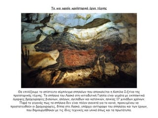 Το πιο ωραίο προϊστορικό έργο τέχνης
Θα επιλέξουμε το απίστευτο σύμπλεγμα σπηλαίων που αποκαλείται η Καπέλα Σιξτίνα της
προϊστορικής τέχνης. Τα σπήλαια του Λασκό στη νοτιοδυτική Γαλλία είναι γεμάτα με εκπληκτικά
όμορφες βραχογραφίες βισώνων, αλόγων, αγελάδων και κατσικιών, ηλικίας 17 χιλιάδων χρόνων.
Παρά το γεγονός πως τα σπήλαια δεν είναι πλέον ανοικτά για το κοινό, προκειμένου να
προστατευθούν οι βραχογραφίες, δίπλα στο Λασκό, υπάρχει αντίγραφο του σπηλαίου και των έργων,
που δημιουργήθηκαν με τις ίδιες τεχνικές και υλικά όπως και τα πρωτότυπα.
 