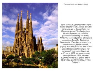 πΤο ιο ωραίο μοντέρνο κτήριο
Έγινε μεγάλη συζήτηση για το κτήριο
που θα έπρεπε να επιλεγεί σε αυτή την
κατηγορία, με το Guggenheim του
Μπιλμπάο και το Eden Project στη
Μεγάλη Βρετανία, να είναι δύο
φιλόδοξοι διεκδικητές του τίτλου.
Αλλά στην κορυφή βρέθηκε η θαυμάσια
εκκεντρική Σαγράδα Φαμίλια της
Βαρκελώνης. Είναι ένας από τους πιο
αναγνωρίσιμους θρησκευτικούς
χώρους στον κόσμο και ένα από τα πιο
χρονοβόρα projects ως προς την
κατασκευή τους, αφού άρχισε να
κτίζεται το 1882 και αναμένεται να
ολοκληρωθεί το 2026, όταν θα
συμπληρώνονται 100 χρόνια από το
θάνατο του αρχιτέκτονά του, Αντόνι
Γκαουντί.
 