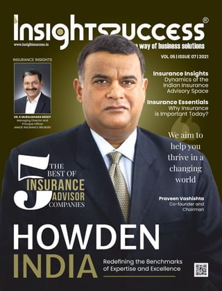 VOL 05 | ISSUE 07 | 2021
HOWDEN
INDIARedeﬁning the Benchmarks
of Expertise and Excellence
Praveen Vashishta
Co-founder and
Chairman
INSURANCE
BEST OF
COMPANIES
ADVISOR
the
We aim to
help you
thrive in a
changing
world
INSURANCE INSIGHTS
DR. K MURALIDHARA REDDY
Managing Director and
Principal Ofﬁcer
AMAZE INSURANCE BROKERS
Insurance Insights
Dynamics of the
Indian Insurance
Advisory Space
Insurance Essentials
Why Insurance
is Important Today?
 
