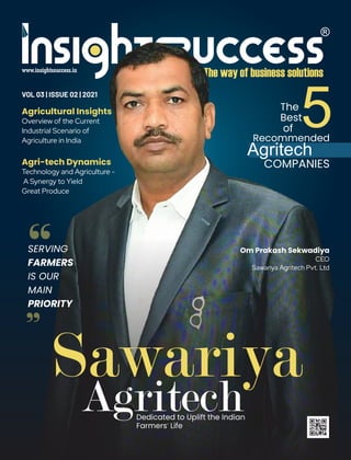 “
VOL 03 | ISSUE 02 | 2021
Om Prakash Sekwadiya
CEO
Sawariya Agritech Pvt. Ltd
SERVING
FARMERS
IS OUR
MAIN
PRIORITY
Agricultural Insights
Overview of the Current
Industrial Scenario of
Agriculture in India
Sawariya
Agritech
The
Best
of 5
Recommended
COMPANIES
Agritech
“
Agri-tech Dynamics
Technology and Agriculture -
A Synergy to Yield
Great Produce
 