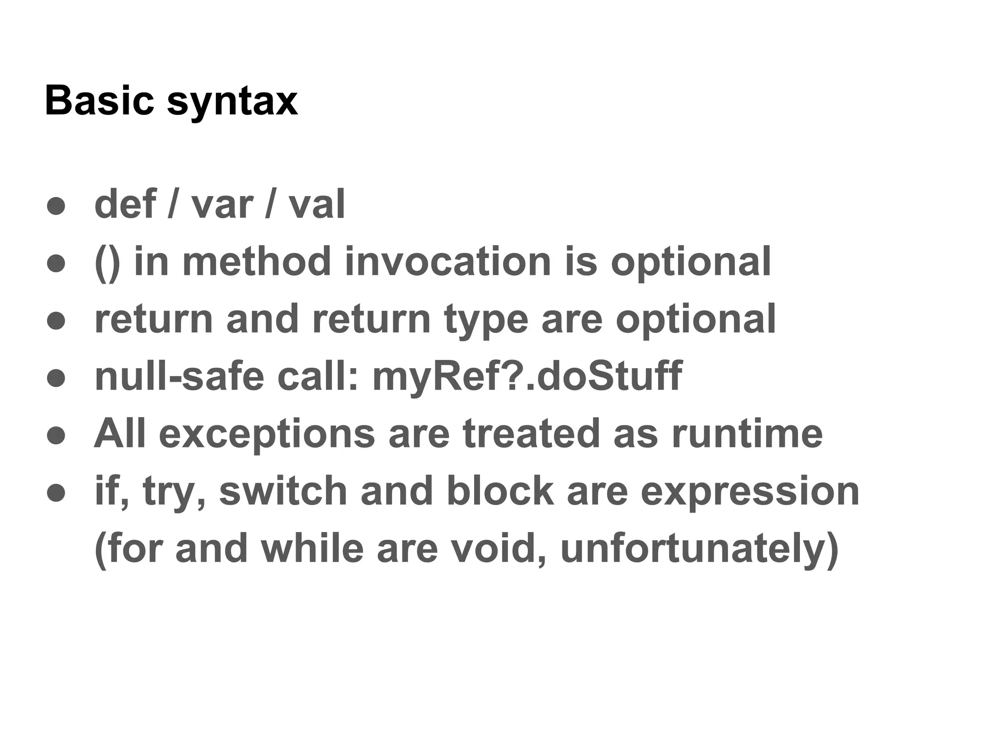 Basic syntax
● def / var / val
● () in method invocation is optional
● return and return type are optional
● null-safe call: myRef?.doStuff
● All exceptions are treated as runtime
● if, try, switch and block are expression
(for and while are void, unfortunately)
 