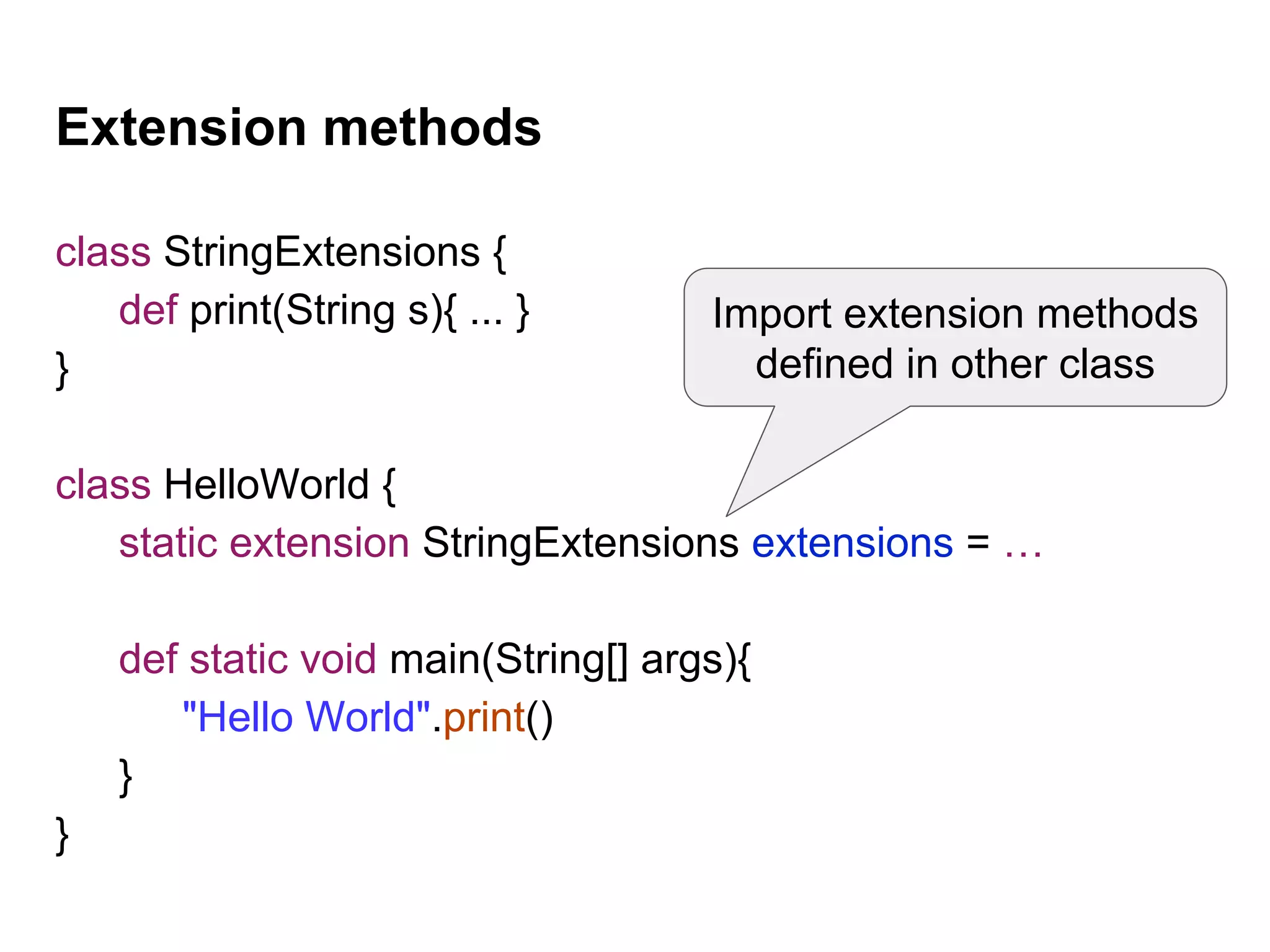 Extension methods
class StringExtensions {
def print(String s){ ... }
}
class HelloWorld {
static extension StringExtensions extensions = …
def static void main(String[] args){
"Hello World".print()
}
}
Import extension methods
defined in other class
 