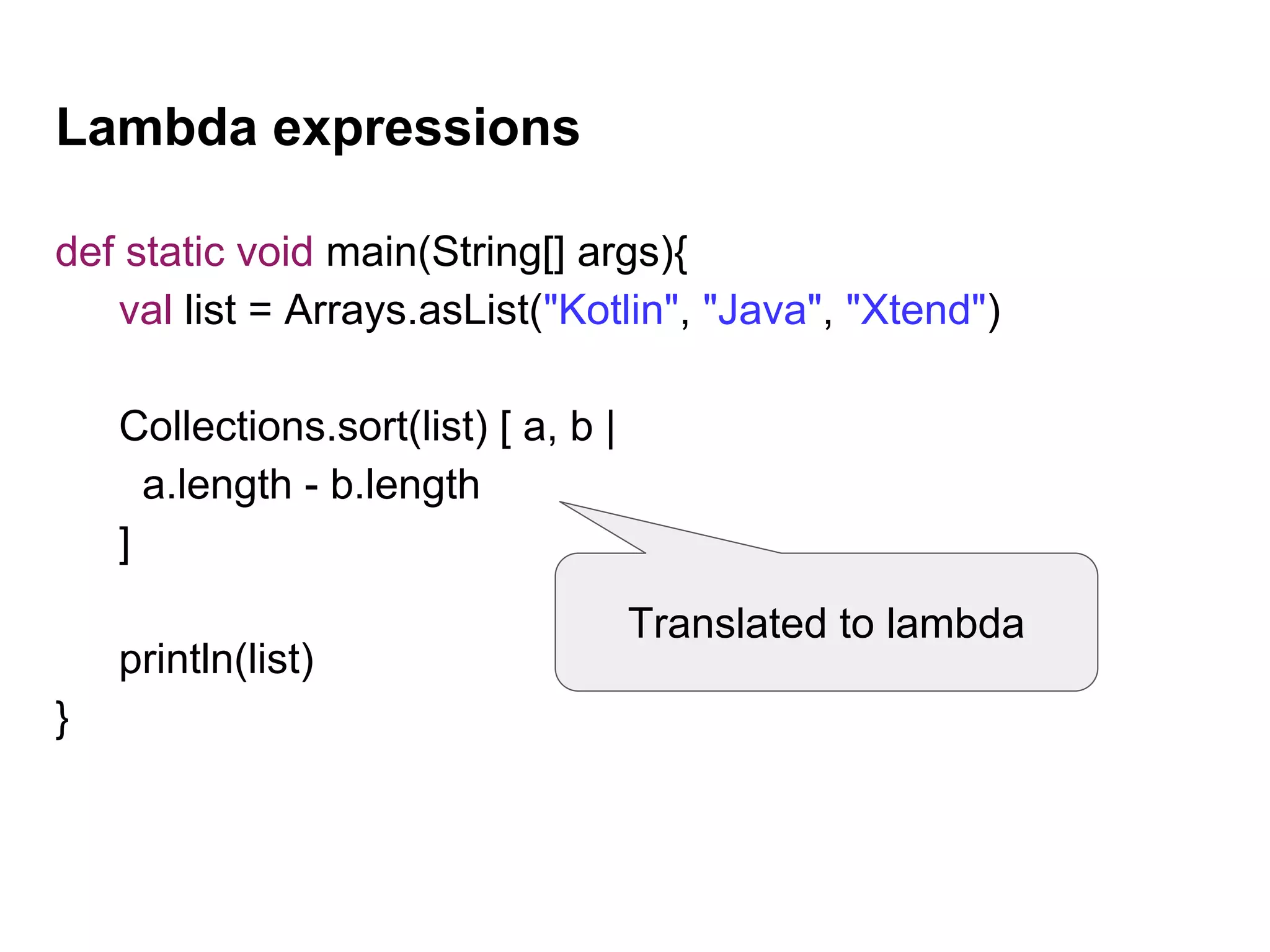 Lambda expressions
def static void main(String[] args){
val list = Arrays.asList("Kotlin", "Java", "Xtend")
Collections.sort(list) [ a, b |
a.length - b.length
]
println(list)
}
Translated to lambda
 