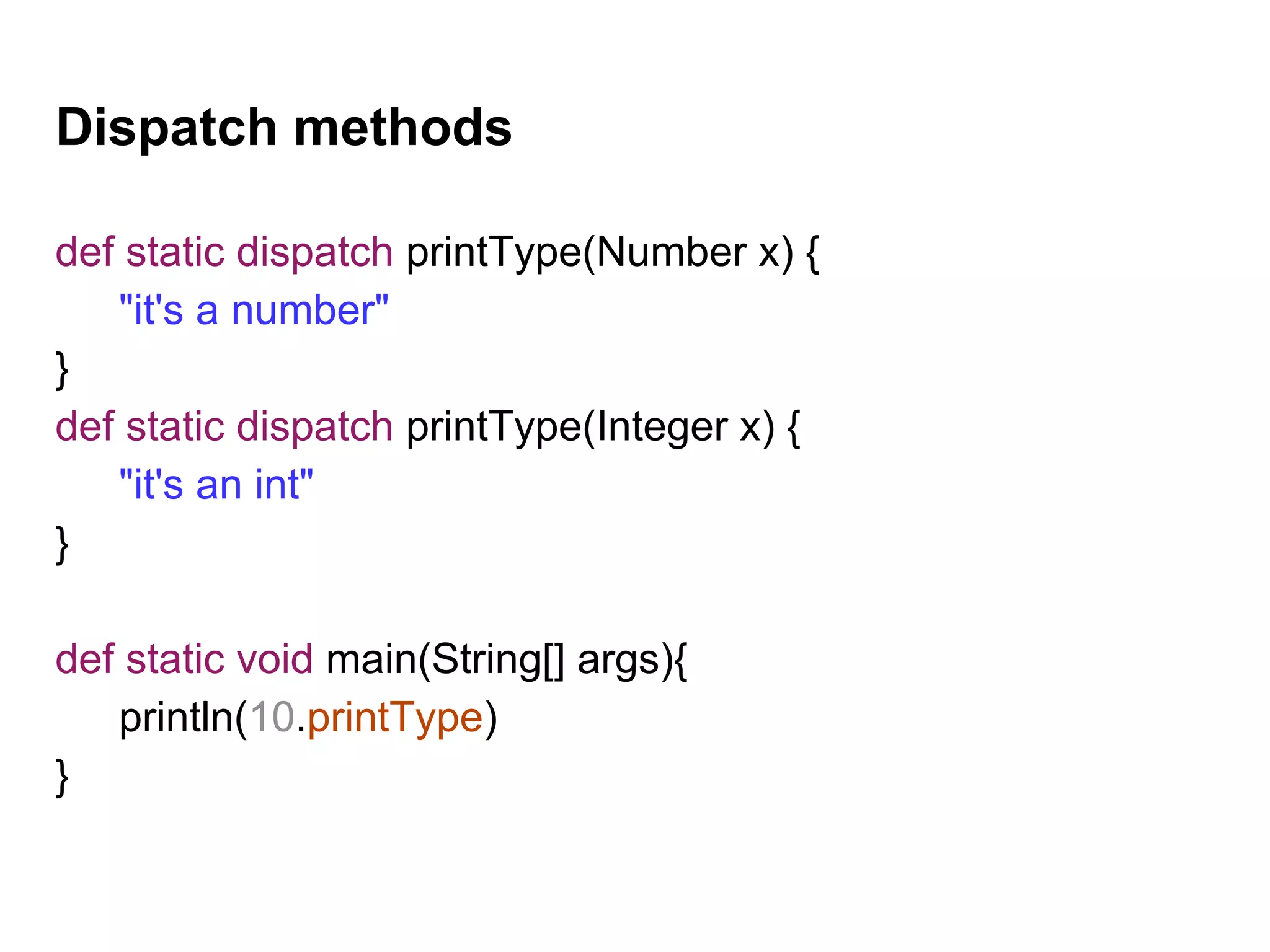 Dispatch methods
def static dispatch printType(Number x) {
"it's a number"
}
def static dispatch printType(Integer x) {
"it's an int"
}
def static void main(String[] args){
println(10.printType)
}
 