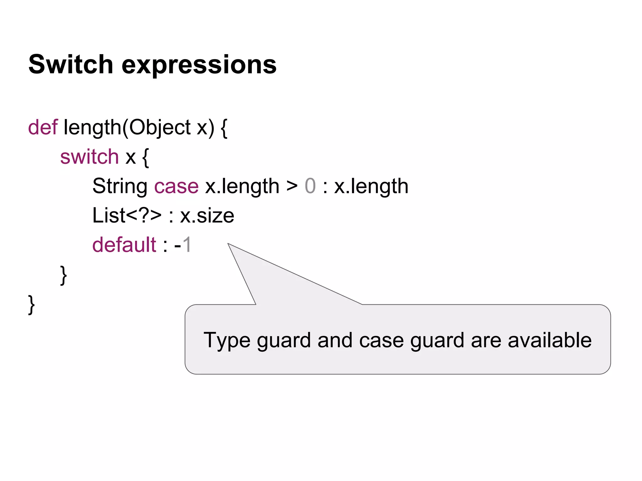 Switch expressions
def length(Object x) {
switch x {
String case x.length > 0 : x.length
List<?> : x.size
default : -1
}
}
Type guard and case guard are available
 