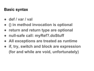 Basic syntax
● def / var / val
● () in method invocation is optional
● return and return type are optional
● null-safe call: myRef?.doStuff
● All exceptions are treated as runtime
● if, try, switch and block are expression
(for and while are void, unfortunately)
 