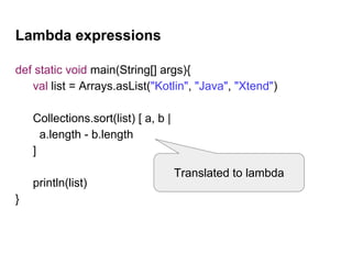 Lambda expressions
def static void main(String[] args){
val list = Arrays.asList("Kotlin", "Java", "Xtend")
Collections.sort(list) [ a, b |
a.length - b.length
]
println(list)
}
Translated to lambda
 