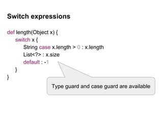 Switch expressions
def length(Object x) {
switch x {
String case x.length > 0 : x.length
List<?> : x.size
default : -1
}
}
Type guard and case guard are available
 