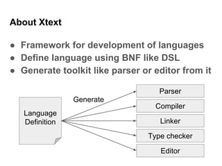 About Xtext
● Framework for development of languages
● Define language using BNF like DSL
● Generate toolkit like parser or editor from it
Language
Definition
Parser
Compiler
Linker
Type checker
Editor
Generate
 