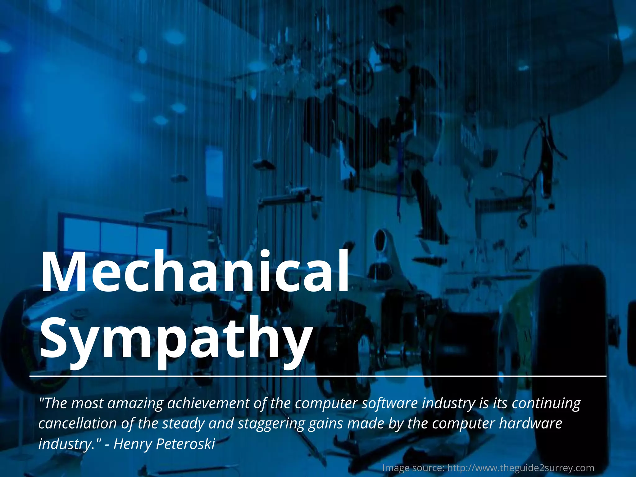 Mechanical Sympathy "The most amazing achievement of the computer software industry is its continuing cancellation of the steady and staggering gains made by the computer hardware industry." - Henry Peteroski Image source: http://www.theguide2surrey.com 