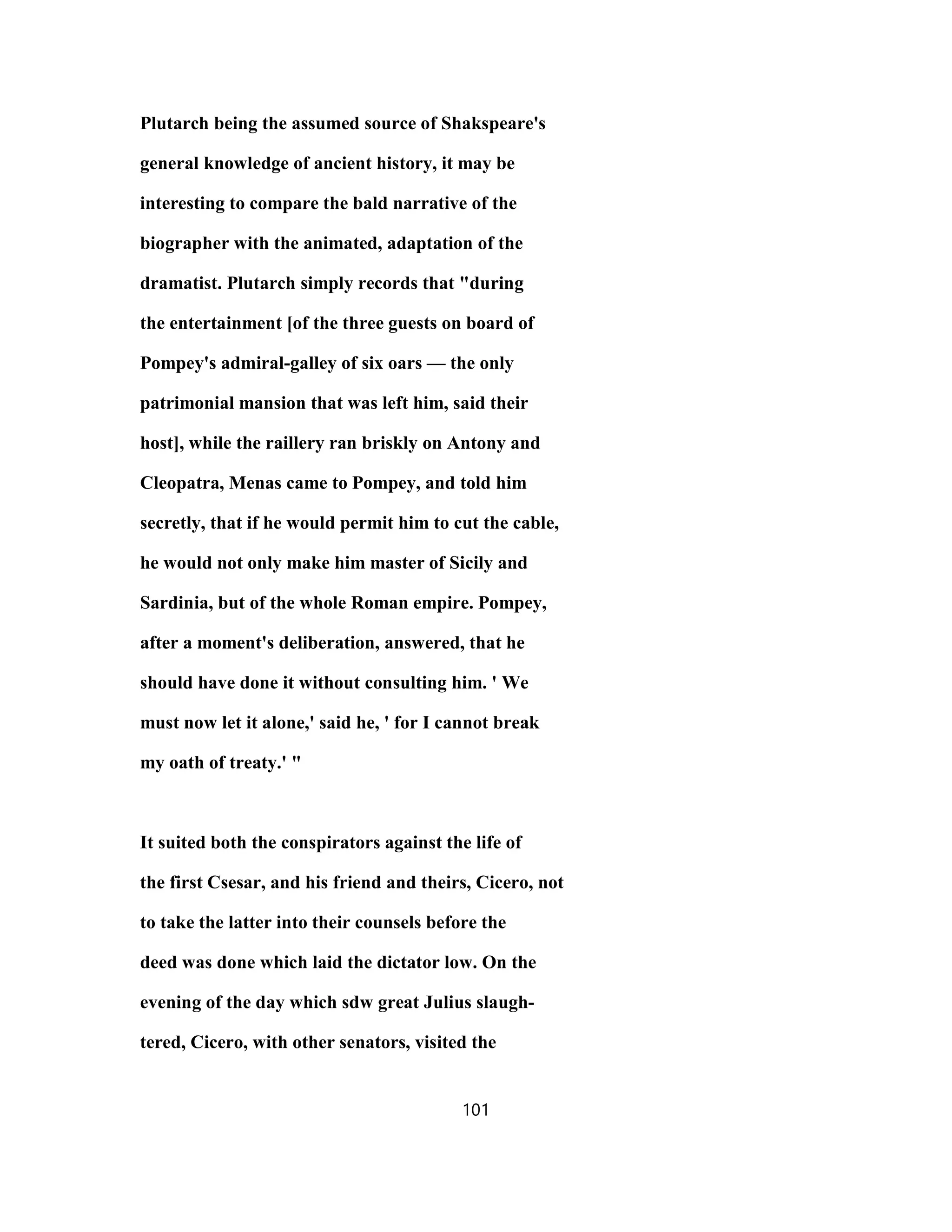 Plutarch being the assumed source of Shakspeare's
general knowledge of ancient history, it may be
interesting to compare the bald narrative of the
biographer with the animated, adaptation of the
dramatist. Plutarch simply records that "during
the entertainment [of the three guests on board of
Pompey's admiral-galley of six oars — the only
patrimonial mansion that was left him, said their
host], while the raillery ran briskly on Antony and
Cleopatra, Menas came to Pompey, and told him
secretly, that if he would permit him to cut the cable,
he would not only make him master of Sicily and
Sardinia, but of the whole Roman empire. Pompey,
after a moment's deliberation, answered, that he
should have done it without consulting him. ' We
must now let it alone,' said he, ' for I cannot break
my oath of treaty.' "
It suited both the conspirators against the life of
the first Csesar, and his friend and theirs, Cicero, not
to take the latter into their counsels before the
deed was done which laid the dictator low. On the
evening of the day which sdw great Julius slaugh-
tered, Cicero, with other senators, visited the
101
 