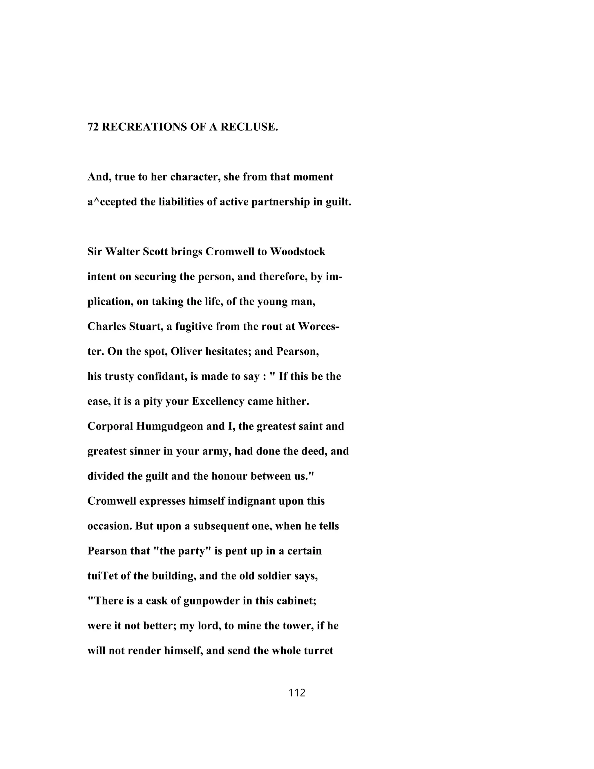 72 RECREATIONS OF A RECLUSE.
And, true to her character, she from that moment
a^ccepted the liabilities of active partnership in guilt.
Sir Walter Scott brings Cromwell to Woodstock
intent on securing the person, and therefore, by im-
plication, on taking the life, of the young man,
Charles Stuart, a fugitive from the rout at Worces-
ter. On the spot, Oliver hesitates; and Pearson,
his trusty confidant, is made to say : " If this be the
ease, it is a pity your Excellency came hither.
Corporal Humgudgeon and I, the greatest saint and
greatest sinner in your army, had done the deed, and
divided the guilt and the honour between us."
Cromwell expresses himself indignant upon this
occasion. But upon a subsequent one, when he tells
Pearson that "the party" is pent up in a certain
tuiTet of the building, and the old soldier says,
"There is a cask of gunpowder in this cabinet;
were it not better; my lord, to mine the tower, if he
will not render himself, and send the whole turret
112
 