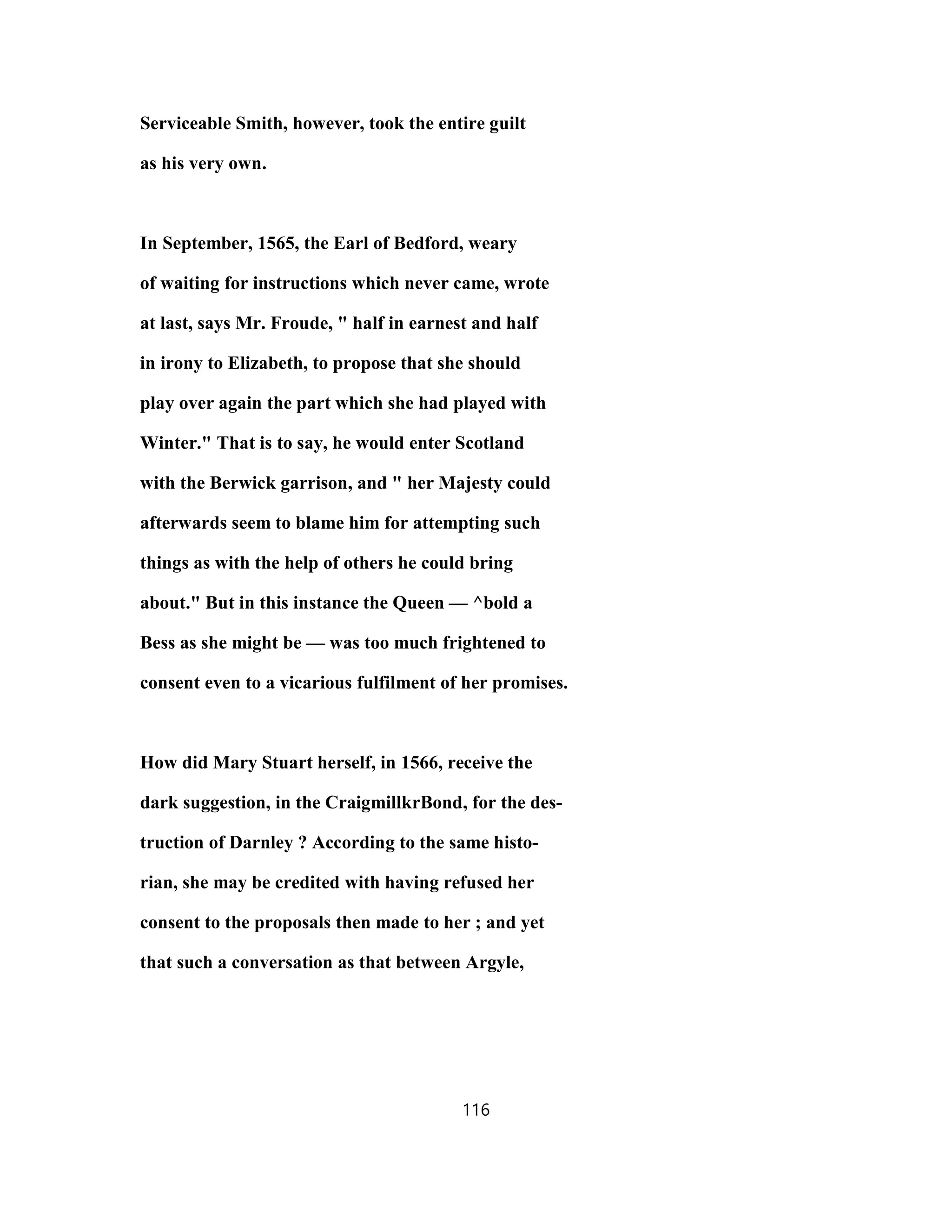 Serviceable Smith, however, took the entire guilt
as his very own.
In September, 1565, the Earl of Bedford, weary
of waiting for instructions which never came, wrote
at last, says Mr. Froude, " half in earnest and half
in irony to Elizabeth, to propose that she should
play over again the part which she had played with
Winter." That is to say, he would enter Scotland
with the Berwick garrison, and " her Majesty could
afterwards seem to blame him for attempting such
things as with the help of others he could bring
about." But in this instance the Queen — ^bold a
Bess as she might be — was too much frightened to
consent even to a vicarious fulfilment of her promises.
How did Mary Stuart herself, in 1566, receive the
dark suggestion, in the CraigmillkrBond, for the des-
truction of Darnley ? According to the same histo-
rian, she may be credited with having refused her
consent to the proposals then made to her ; and yet
that such a conversation as that between Argyle,
116
 