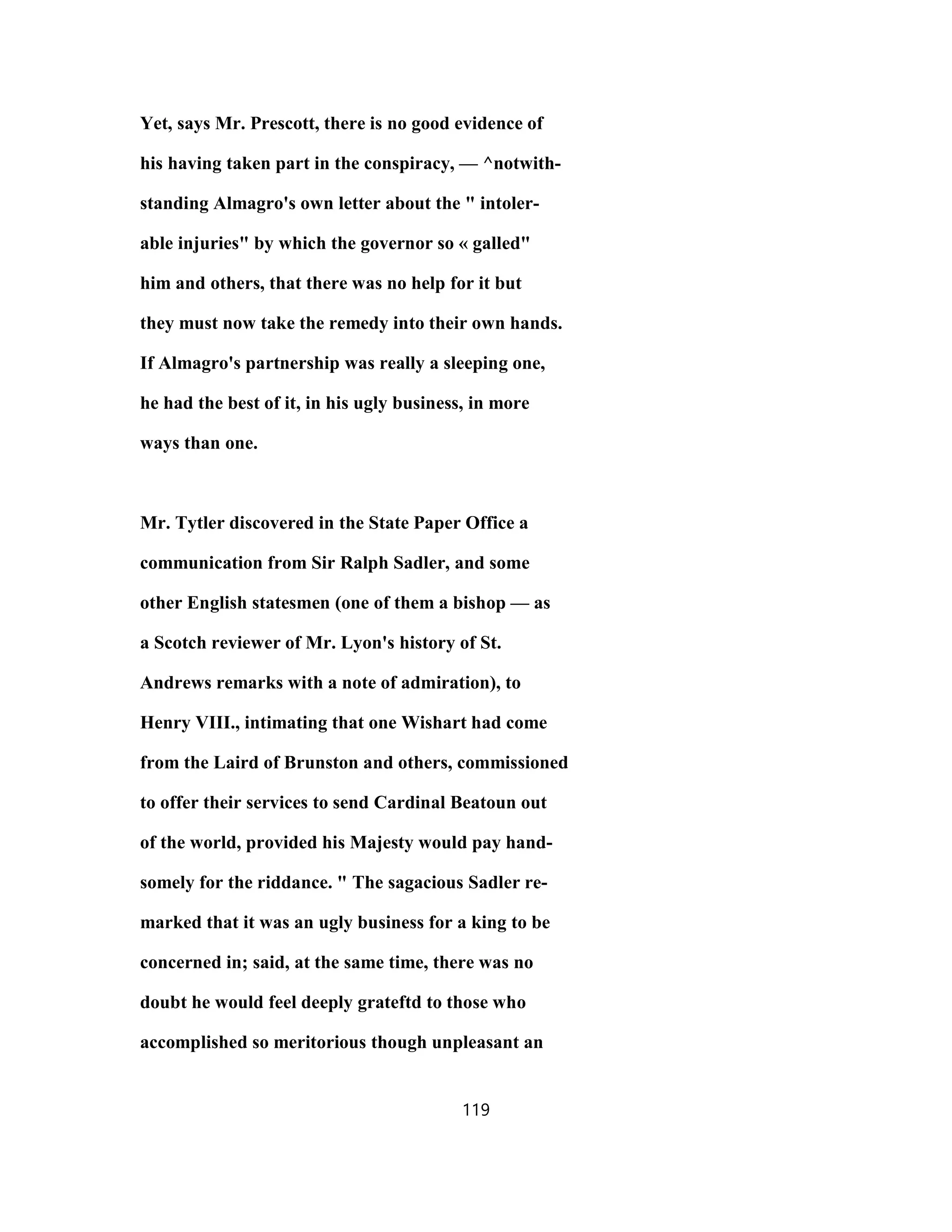 Yet, says Mr. Prescott, there is no good evidence of
his having taken part in the conspiracy, — ^notwith-
standing Almagro's own letter about the " intoler-
able injuries" by which the governor so « galled"
him and others, that there was no help for it but
they must now take the remedy into their own hands.
If Almagro's partnership was really a sleeping one,
he had the best of it, in his ugly business, in more
ways than one.
Mr. Tytler discovered in the State Paper Office a
communication from Sir Ralph Sadler, and some
other English statesmen (one of them a bishop — as
a Scotch reviewer of Mr. Lyon's history of St.
Andrews remarks with a note of admiration), to
Henry VIII., intimating that one Wishart had come
from the Laird of Brunston and others, commissioned
to offer their services to send Cardinal Beatoun out
of the world, provided his Majesty would pay hand-
somely for the riddance. " The sagacious Sadler re-
marked that it was an ugly business for a king to be
concerned in; said, at the same time, there was no
doubt he would feel deeply grateftd to those who
accomplished so meritorious though unpleasant an
119
 