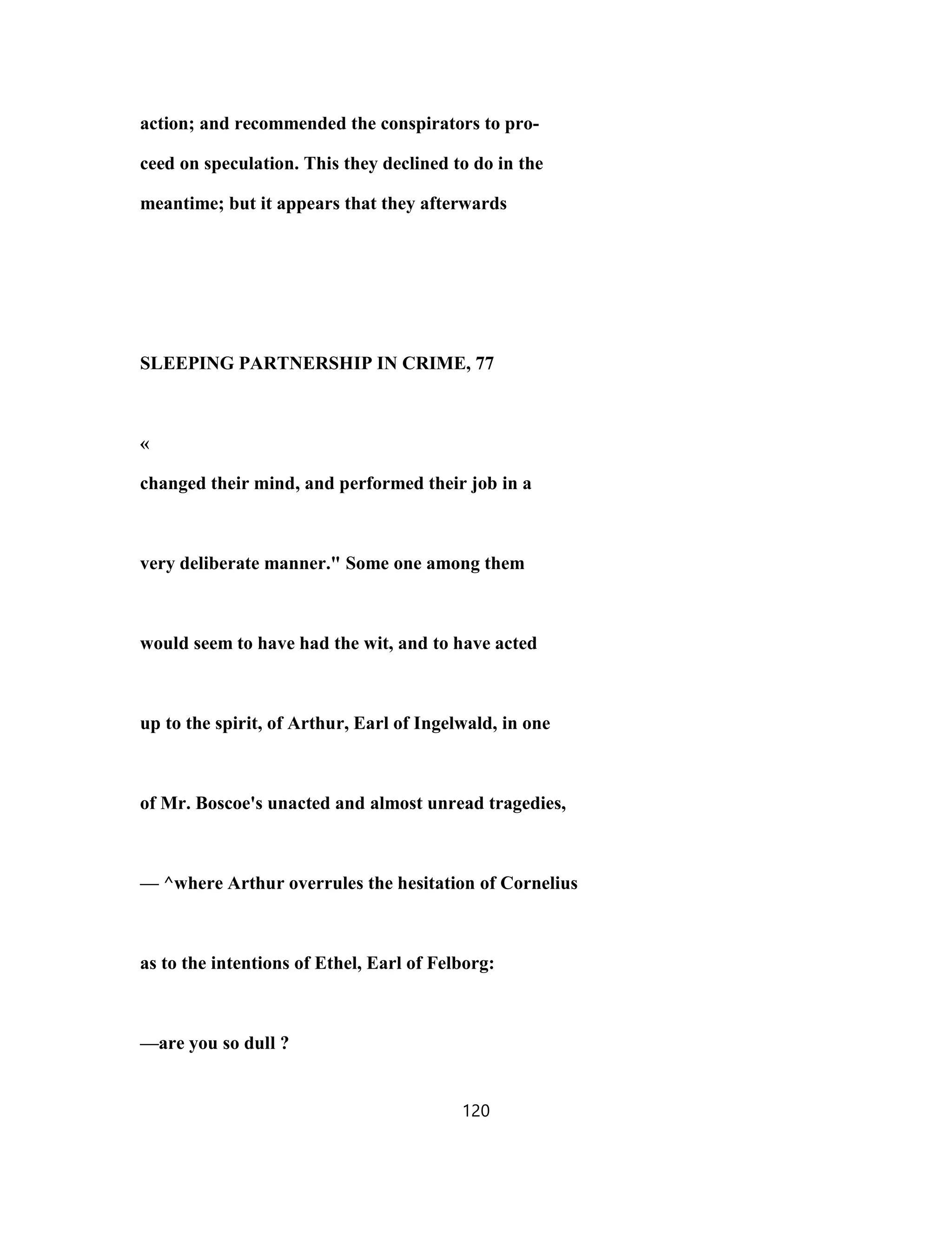 action; and recommended the conspirators to pro-
ceed on speculation. This they declined to do in the
meantime; but it appears that they afterwards
SLEEPING PARTNERSHIP IN CRIME, 77
«
changed their mind, and performed their job in a
very deliberate manner." Some one among them
would seem to have had the wit, and to have acted
up to the spirit, of Arthur, Earl of Ingelwald, in one
of Mr. Boscoe's unacted and almost unread tragedies,
— ^where Arthur overrules the hesitation of Cornelius
as to the intentions of Ethel, Earl of Felborg:
—are you so dull ?
120
 