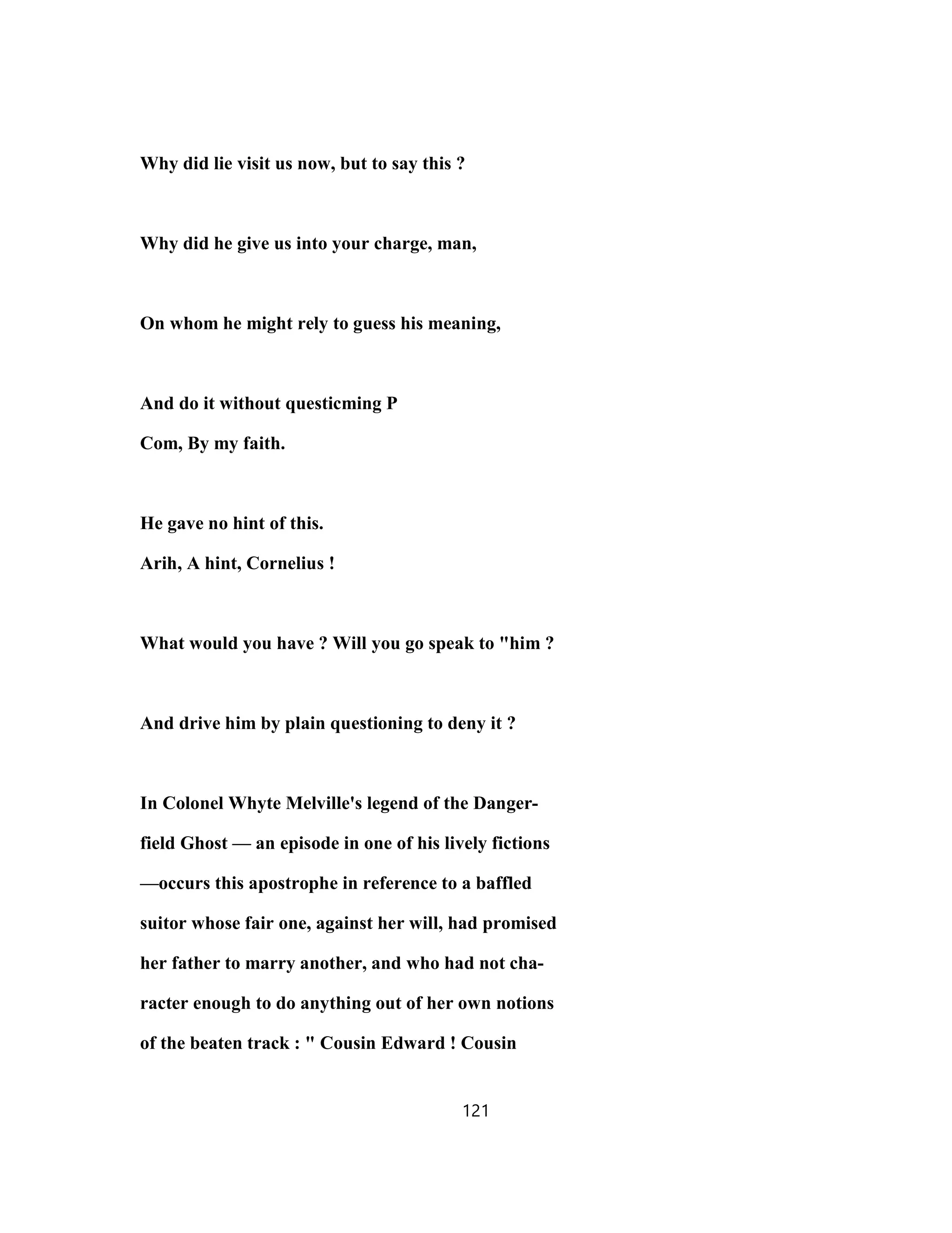 Why did lie visit us now, but to say this ?
Why did he give us into your charge, man,
On whom he might rely to guess his meaning,
And do it without questicming P
Com, By my faith.
He gave no hint of this.
Arih, A hint, Cornelius !
What would you have ? Will you go speak to "him ?
And drive him by plain questioning to deny it ?
In Colonel Whyte Melville's legend of the Danger-
field Ghost — an episode in one of his lively fictions
—occurs this apostrophe in reference to a baffled
suitor whose fair one, against her will, had promised
her father to marry another, and who had not cha-
racter enough to do anything out of her own notions
of the beaten track : " Cousin Edward ! Cousin
121
 