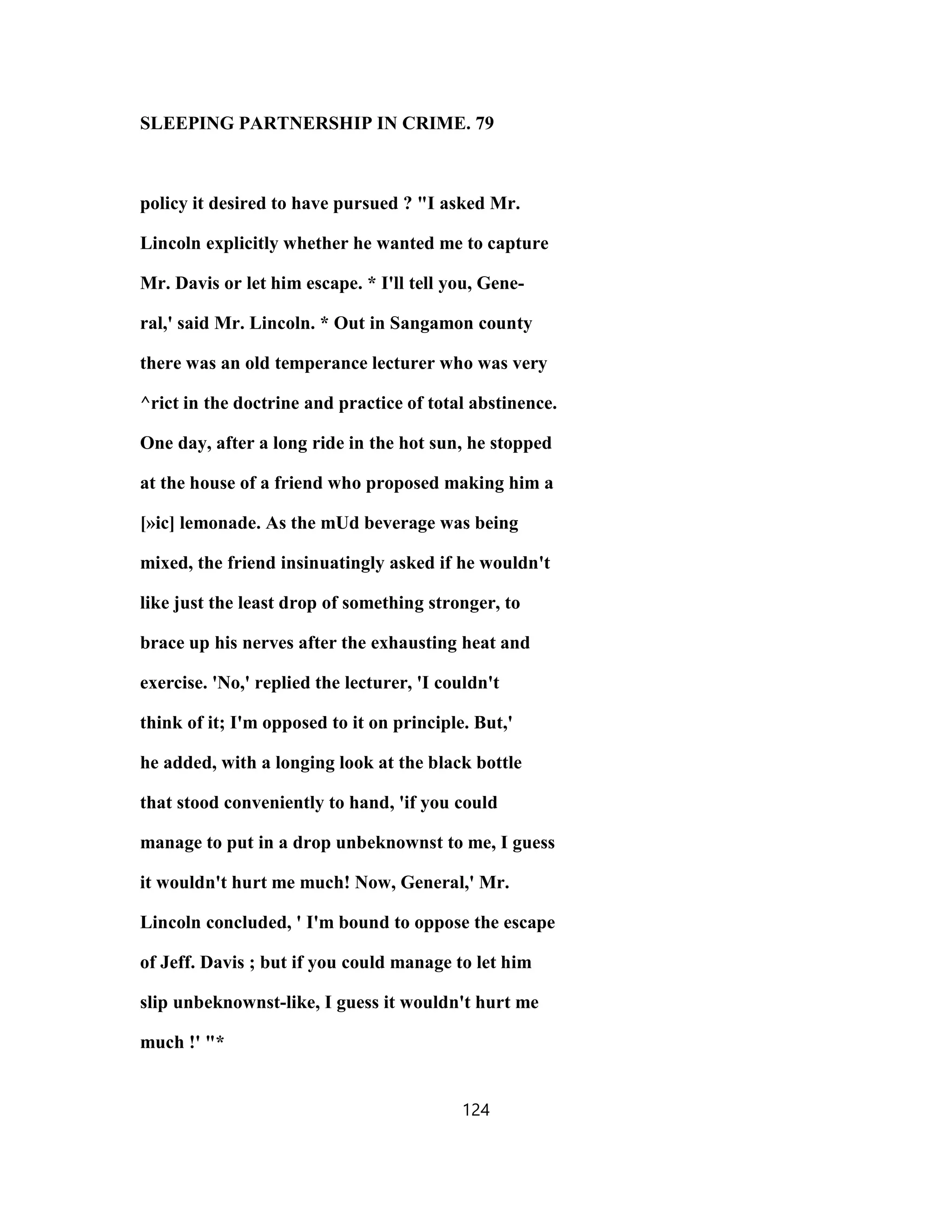 SLEEPING PARTNERSHIP IN CRIME. 79
policy it desired to have pursued ? "I asked Mr.
Lincoln explicitly whether he wanted me to capture
Mr. Davis or let him escape. * I'll tell you, Gene-
ral,' said Mr. Lincoln. * Out in Sangamon county
there was an old temperance lecturer who was very
^rict in the doctrine and practice of total abstinence.
One day, after a long ride in the hot sun, he stopped
at the house of a friend who proposed making him a
[»ic] lemonade. As the mUd beverage was being
mixed, the friend insinuatingly asked if he wouldn't
like just the least drop of something stronger, to
brace up his nerves after the exhausting heat and
exercise. 'No,' replied the lecturer, 'I couldn't
think of it; I'm opposed to it on principle. But,'
he added, with a longing look at the black bottle
that stood conveniently to hand, 'if you could
manage to put in a drop unbeknownst to me, I guess
it wouldn't hurt me much! Now, General,' Mr.
Lincoln concluded, ' I'm bound to oppose the escape
of Jeff. Davis ; but if you could manage to let him
slip unbeknownst-like, I guess it wouldn't hurt me
much !' "*
124
 