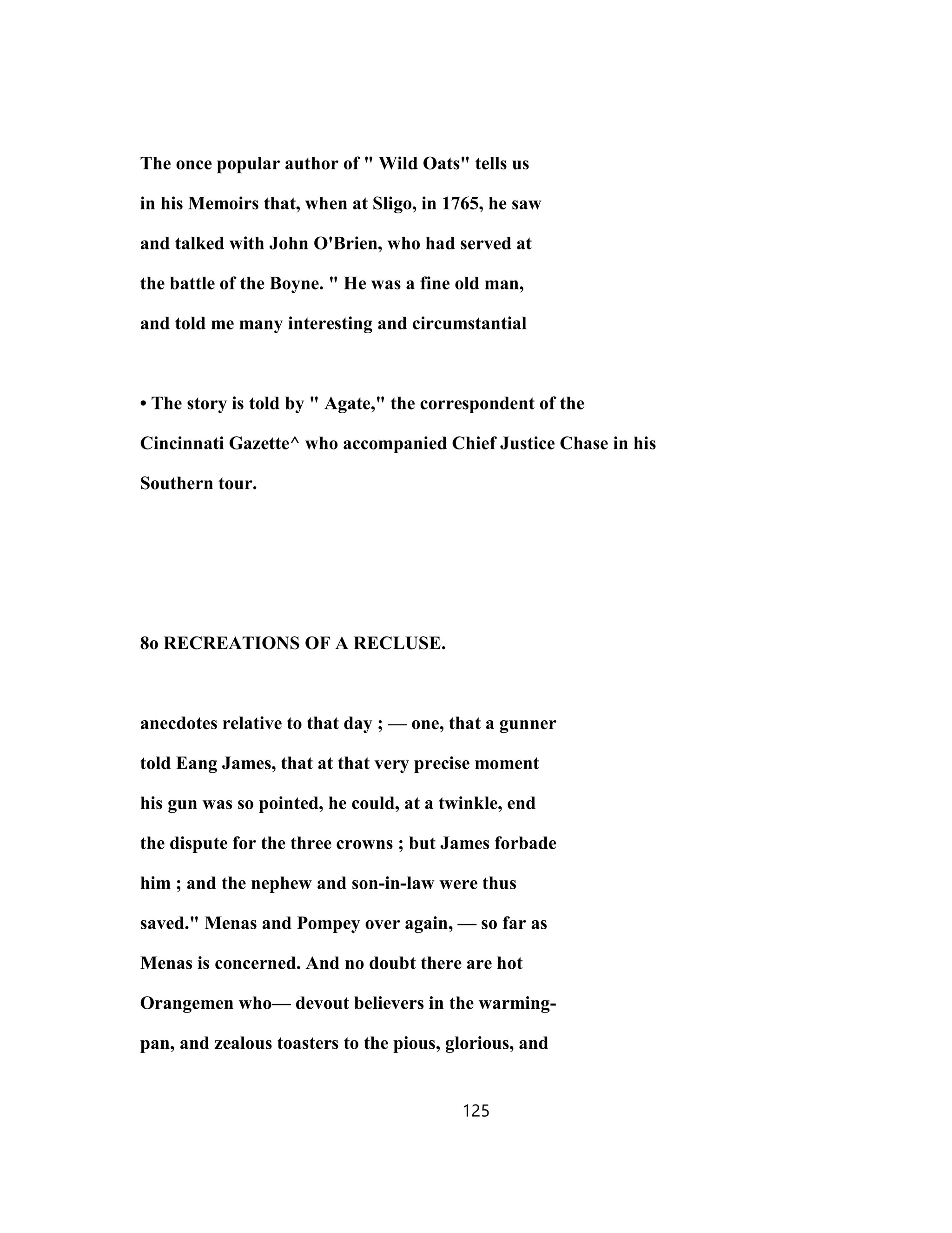 The once popular author of " Wild Oats" tells us
in his Memoirs that, when at Sligo, in 1765, he saw
and talked with John O'Brien, who had served at
the battle of the Boyne. " He was a fine old man,
and told me many interesting and circumstantial
• The story is told by " Agate," the correspondent of the
Cincinnati Gazette^ who accompanied Chief Justice Chase in his
Southern tour.
8o RECREATIONS OF A RECLUSE.
anecdotes relative to that day ; — one, that a gunner
told Eang James, that at that very precise moment
his gun was so pointed, he could, at a twinkle, end
the dispute for the three crowns ; but James forbade
him ; and the nephew and son-in-law were thus
saved." Menas and Pompey over again, — so far as
Menas is concerned. And no doubt there are hot
Orangemen who— devout believers in the warming-
pan, and zealous toasters to the pious, glorious, and
125
 