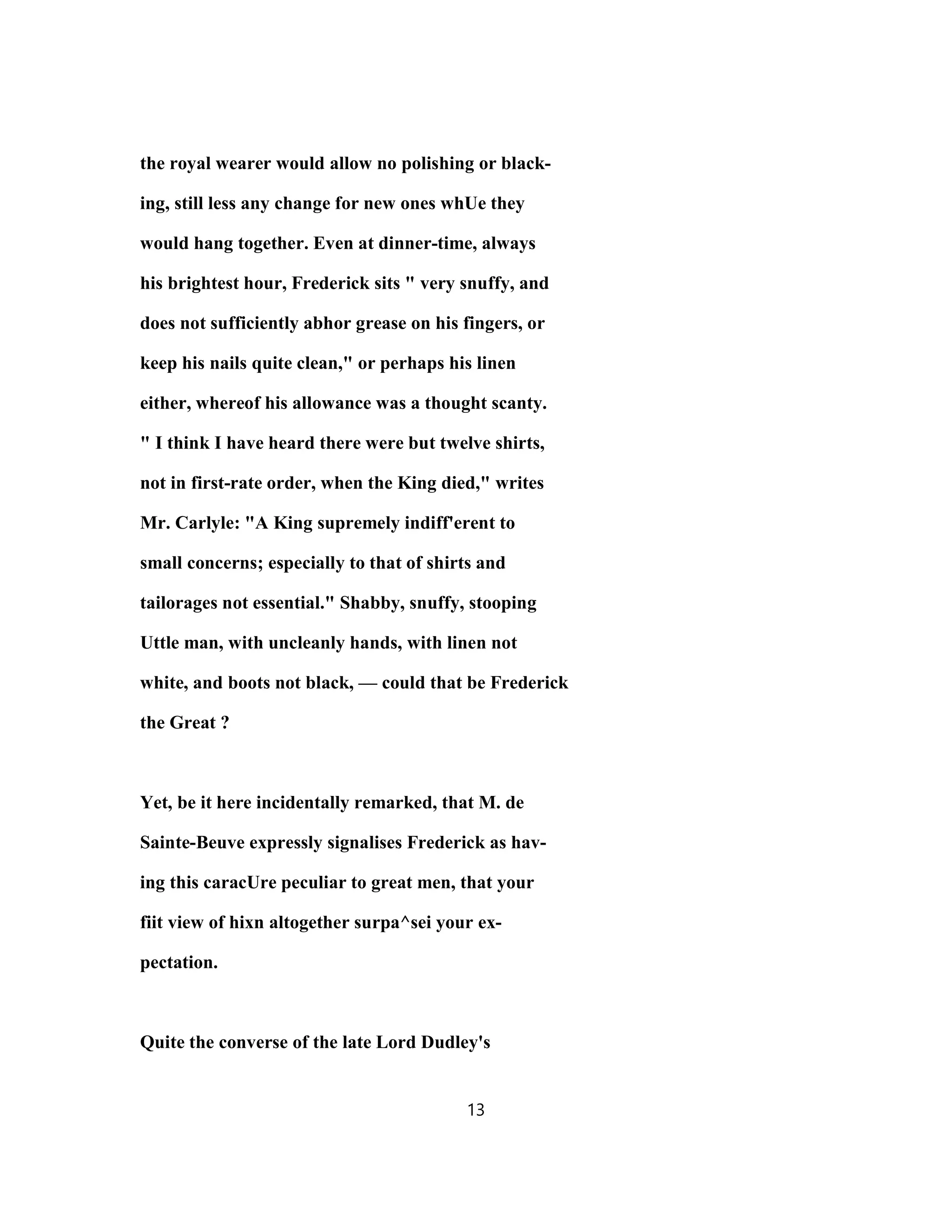 the royal wearer would allow no polishing or black-
ing, still less any change for new ones whUe they
would hang together. Even at dinner-time, always
his brightest hour, Frederick sits " very snuffy, and
does not sufficiently abhor grease on his fingers, or
keep his nails quite clean," or perhaps his linen
either, whereof his allowance was a thought scanty.
" I think I have heard there were but twelve shirts,
not in first-rate order, when the King died," writes
Mr. Carlyle: "A King supremely indiff'erent to
small concerns; especially to that of shirts and
tailorages not essential." Shabby, snuffy, stooping
Uttle man, with uncleanly hands, with linen not
white, and boots not black, — could that be Frederick
the Great ?
Yet, be it here incidentally remarked, that M. de
Sainte-Beuve expressly signalises Frederick as hav-
ing this caracUre peculiar to great men, that your
fiit view of hixn altogether surpa^sei your ex-
pectation.
Quite the converse of the late Lord Dudley's
13
 