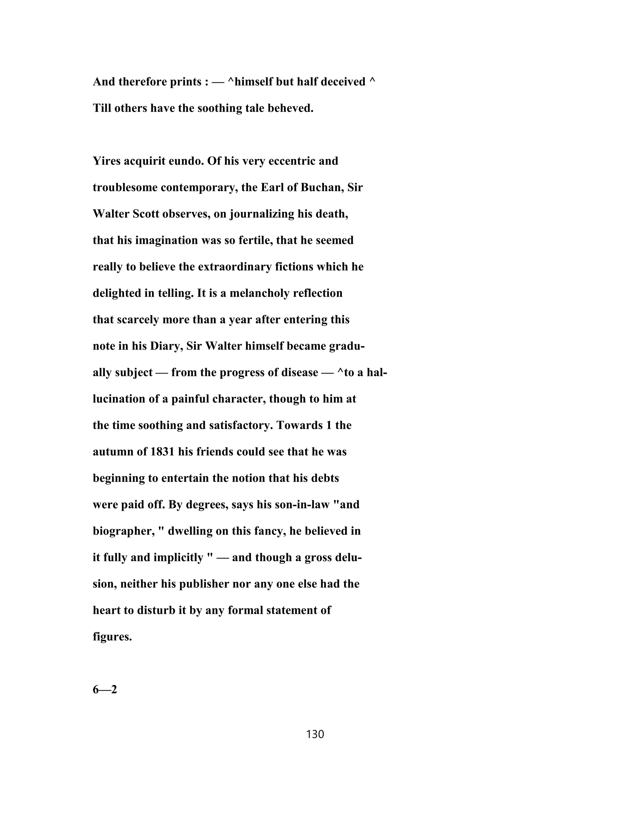 And therefore prints : — ^himself but half deceived ^
Till others have the soothing tale beheved.
Yires acquirit eundo. Of his very eccentric and
troublesome contemporary, the Earl of Buchan, Sir
Walter Scott observes, on journalizing his death,
that his imagination was so fertile, that he seemed
really to believe the extraordinary fictions which he
delighted in telling. It is a melancholy reflection
that scarcely more than a year after entering this
note in his Diary, Sir Walter himself became gradu-
ally subject — from the progress of disease — ^to a hal-
lucination of a painful character, though to him at
the time soothing and satisfactory. Towards 1 the
autumn of 1831 his friends could see that he was
beginning to entertain the notion that his debts
were paid off. By degrees, says his son-in-law "and
biographer, " dwelling on this fancy, he believed in
it fully and implicitly " — and though a gross delu-
sion, neither his publisher nor any one else had the
heart to disturb it by any formal statement of
figures.
6—2
130
 