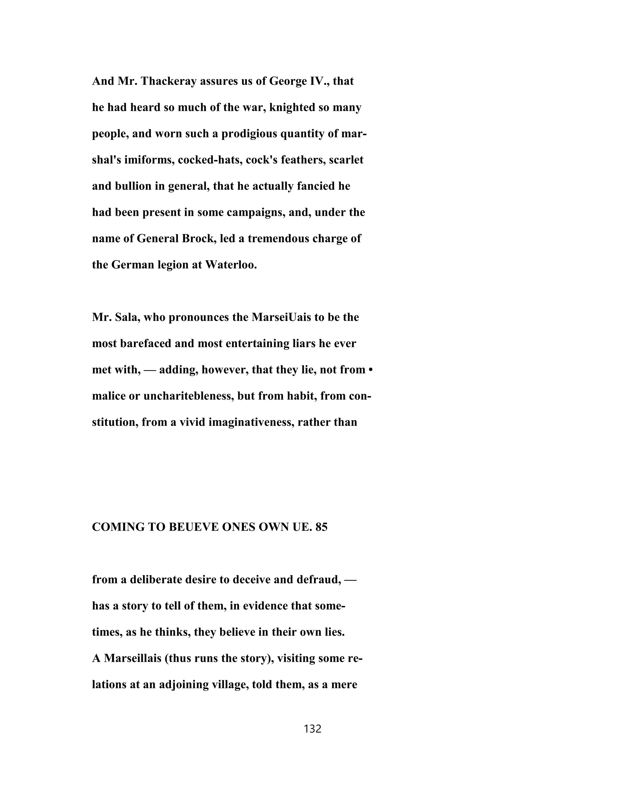 And Mr. Thackeray assures us of George IV., that
he had heard so much of the war, knighted so many
people, and worn such a prodigious quantity of mar-
shal's imiforms, cocked-hats, cock's feathers, scarlet
and bullion in general, that he actually fancied he
had been present in some campaigns, and, under the
name of General Brock, led a tremendous charge of
the German legion at Waterloo.
Mr. Sala, who pronounces the MarseiUais to be the
most barefaced and most entertaining liars he ever
met with, — adding, however, that they lie, not from •
malice or uncharitebleness, but from habit, from con-
stitution, from a vivid imaginativeness, rather than
COMING TO BEUEVE ONES OWN UE. 85
from a deliberate desire to deceive and defraud, —
has a story to tell of them, in evidence that some-
times, as he thinks, they believe in their own lies.
A Marseillais (thus runs the story), visiting some re-
lations at an adjoining village, told them, as a mere
132
 