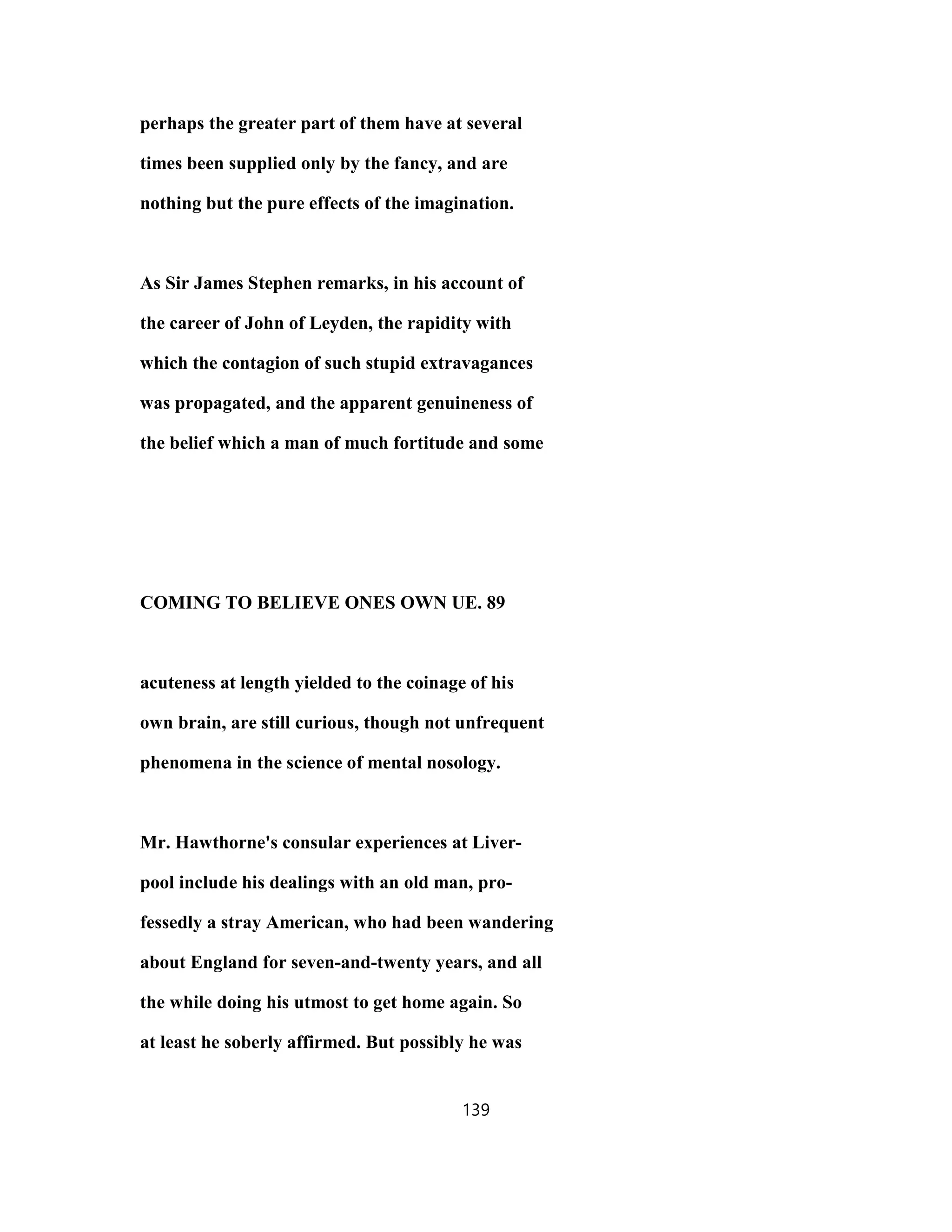 perhaps the greater part of them have at several
times been supplied only by the fancy, and are
nothing but the pure effects of the imagination.
As Sir James Stephen remarks, in his account of
the career of John of Leyden, the rapidity with
which the contagion of such stupid extravagances
was propagated, and the apparent genuineness of
the belief which a man of much fortitude and some
COMING TO BELIEVE ONES OWN UE. 89
acuteness at length yielded to the coinage of his
own brain, are still curious, though not unfrequent
phenomena in the science of mental nosology.
Mr. Hawthorne's consular experiences at Liver-
pool include his dealings with an old man, pro-
fessedly a stray American, who had been wandering
about England for seven-and-twenty years, and all
the while doing his utmost to get home again. So
at least he soberly affirmed. But possibly he was
139
 
