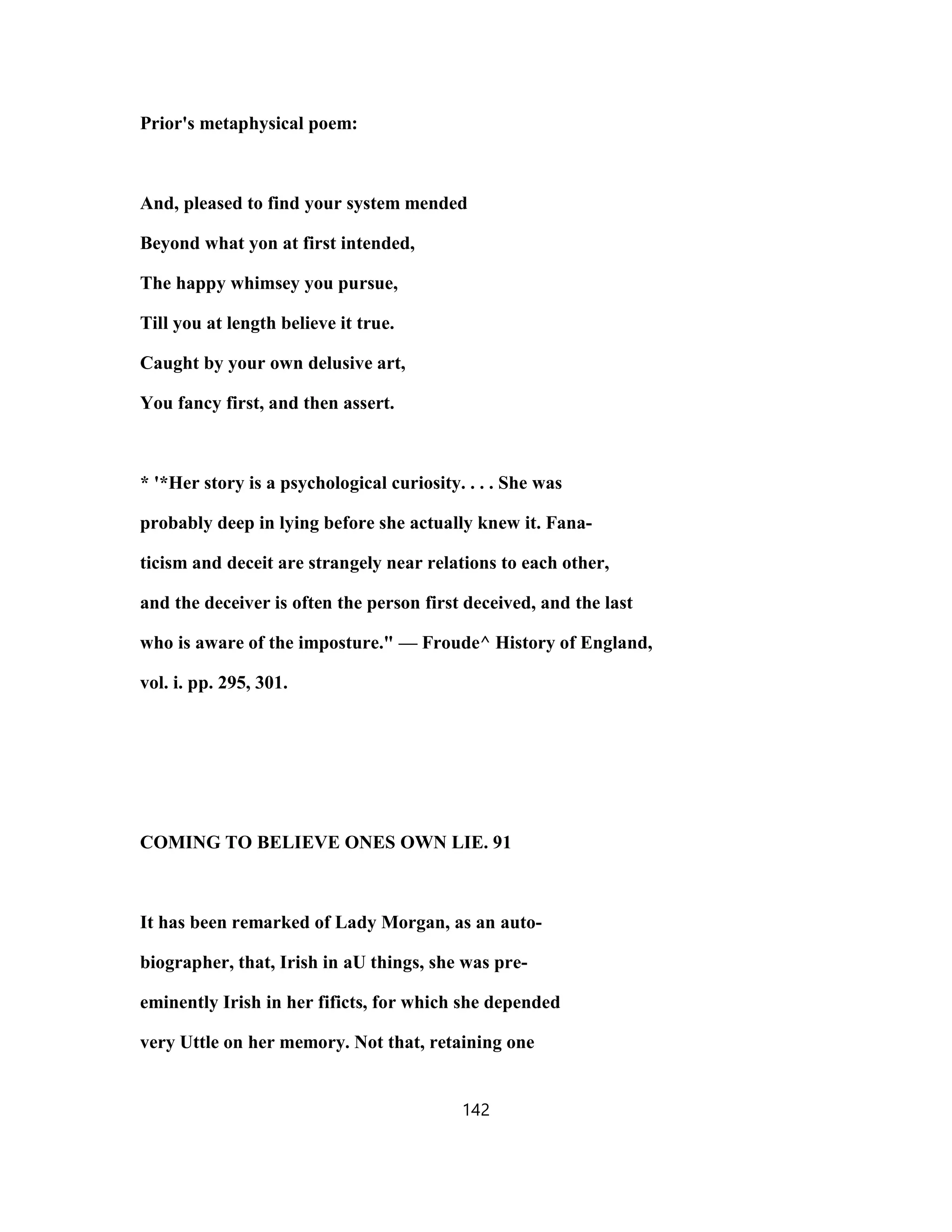 Prior's metaphysical poem:
And, pleased to find your system mended
Beyond what yon at first intended,
The happy whimsey you pursue,
Till you at length believe it true.
Caught by your own delusive art,
You fancy first, and then assert.
* '*Her story is a psychological curiosity. . . . She was
probably deep in lying before she actually knew it. Fana-
ticism and deceit are strangely near relations to each other,
and the deceiver is often the person first deceived, and the last
who is aware of the imposture." — Froude^ History of England,
vol. i. pp. 295, 301.
COMING TO BELIEVE ONES OWN LIE. 91
It has been remarked of Lady Morgan, as an auto-
biographer, that, Irish in aU things, she was pre-
eminently Irish in her fificts, for which she depended
very Uttle on her memory. Not that, retaining one
142
 