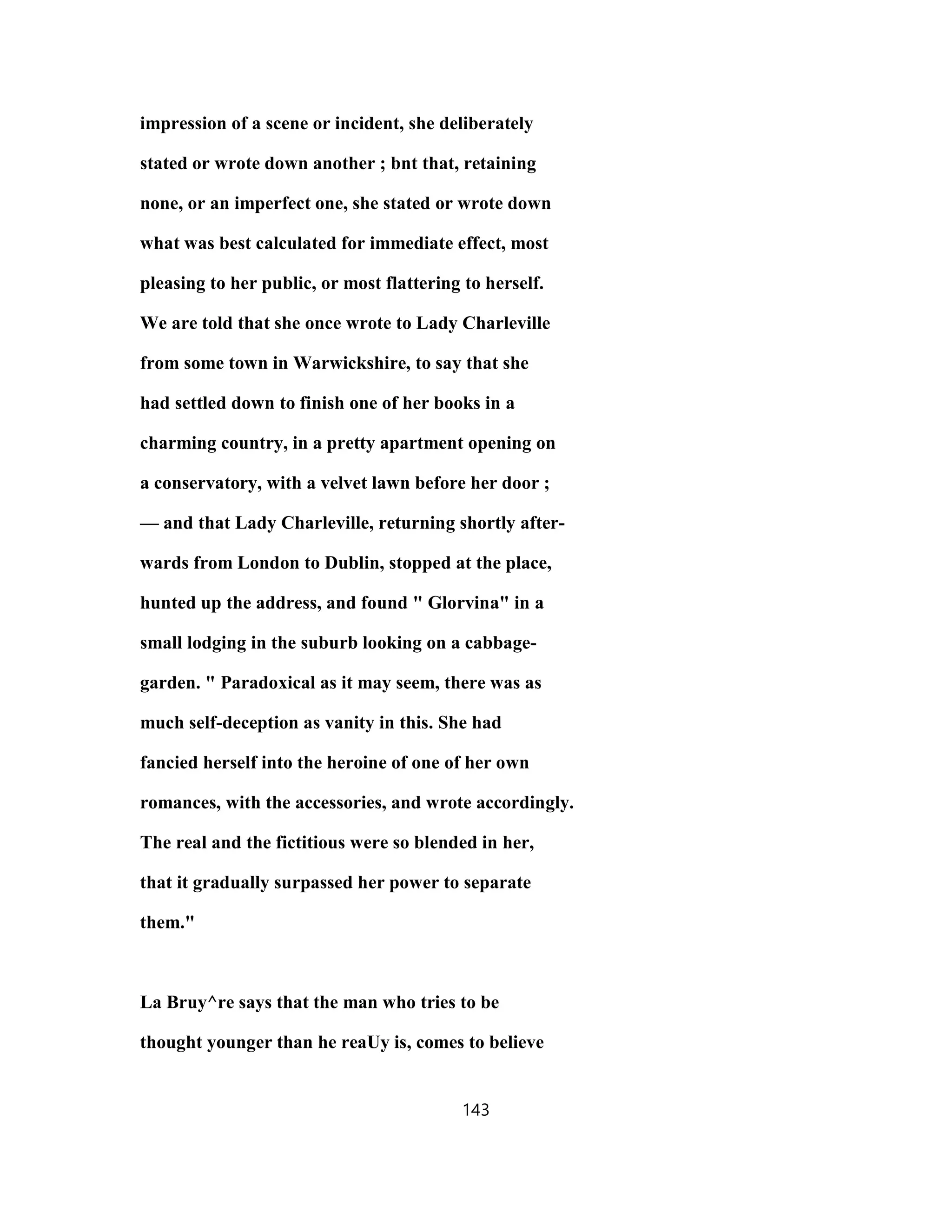 impression of a scene or incident, she deliberately
stated or wrote down another ; bnt that, retaining
none, or an imperfect one, she stated or wrote down
what was best calculated for immediate effect, most
pleasing to her public, or most flattering to herself.
We are told that she once wrote to Lady Charleville
from some town in Warwickshire, to say that she
had settled down to finish one of her books in a
charming country, in a pretty apartment opening on
a conservatory, with a velvet lawn before her door ;
— and that Lady Charleville, returning shortly after-
wards from London to Dublin, stopped at the place,
hunted up the address, and found " Glorvina" in a
small lodging in the suburb looking on a cabbage-
garden. " Paradoxical as it may seem, there was as
much self-deception as vanity in this. She had
fancied herself into the heroine of one of her own
romances, with the accessories, and wrote accordingly.
The real and the fictitious were so blended in her,
that it gradually surpassed her power to separate
them."
La Bruy^re says that the man who tries to be
thought younger than he reaUy is, comes to believe
143
 