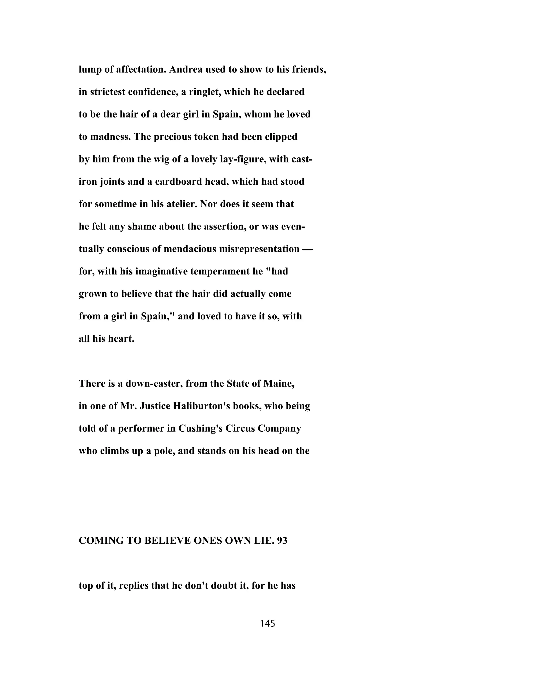 lump of affectation. Andrea used to show to his friends,
in strictest confidence, a ringlet, which he declared
to be the hair of a dear girl in Spain, whom he loved
to madness. The precious token had been clipped
by him from the wig of a lovely lay-figure, with cast-
iron joints and a cardboard head, which had stood
for sometime in his atelier. Nor does it seem that
he felt any shame about the assertion, or was even-
tually conscious of mendacious misrepresentation —
for, with his imaginative temperament he "had
grown to believe that the hair did actually come
from a girl in Spain," and loved to have it so, with
all his heart.
There is a down-easter, from the State of Maine,
in one of Mr. Justice Haliburton's books, who being
told of a performer in Cushing's Circus Company
who climbs up a pole, and stands on his head on the
COMING TO BELIEVE ONES OWN LIE. 93
top of it, replies that he don't doubt it, for he has
145
 
