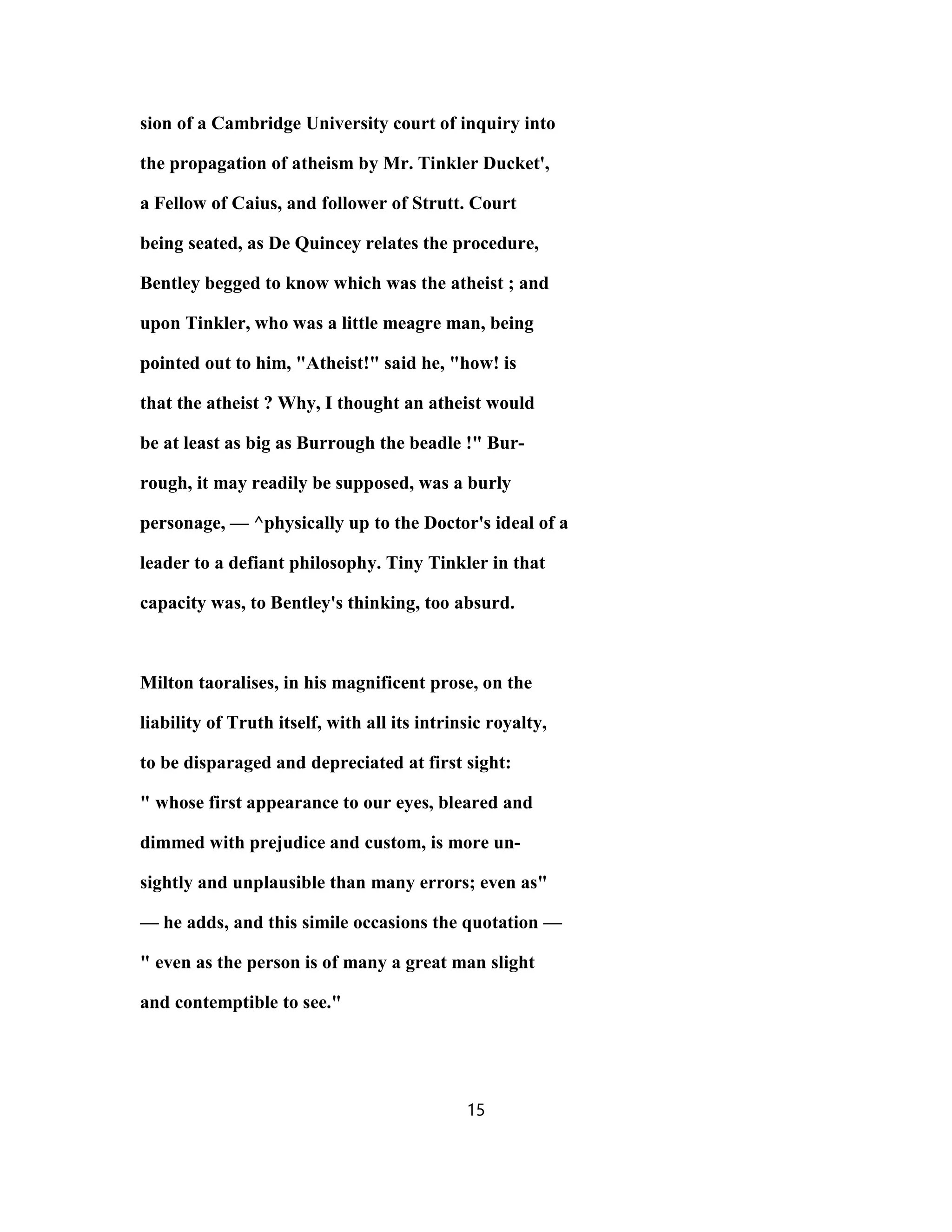 sion of a Cambridge University court of inquiry into
the propagation of atheism by Mr. Tinkler Ducket',
a Fellow of Caius, and follower of Strutt. Court
being seated, as De Quincey relates the procedure,
Bentley begged to know which was the atheist ; and
upon Tinkler, who was a little meagre man, being
pointed out to him, "Atheist!" said he, "how! is
that the atheist ? Why, I thought an atheist would
be at least as big as Burrough the beadle !" Bur-
rough, it may readily be supposed, was a burly
personage, — ^physically up to the Doctor's ideal of a
leader to a defiant philosophy. Tiny Tinkler in that
capacity was, to Bentley's thinking, too absurd.
Milton taoralises, in his magnificent prose, on the
liability of Truth itself, with all its intrinsic royalty,
to be disparaged and depreciated at first sight:
" whose first appearance to our eyes, bleared and
dimmed with prejudice and custom, is more un-
sightly and unplausible than many errors; even as"
— he adds, and this simile occasions the quotation —
" even as the person is of many a great man slight
and contemptible to see."
15
 