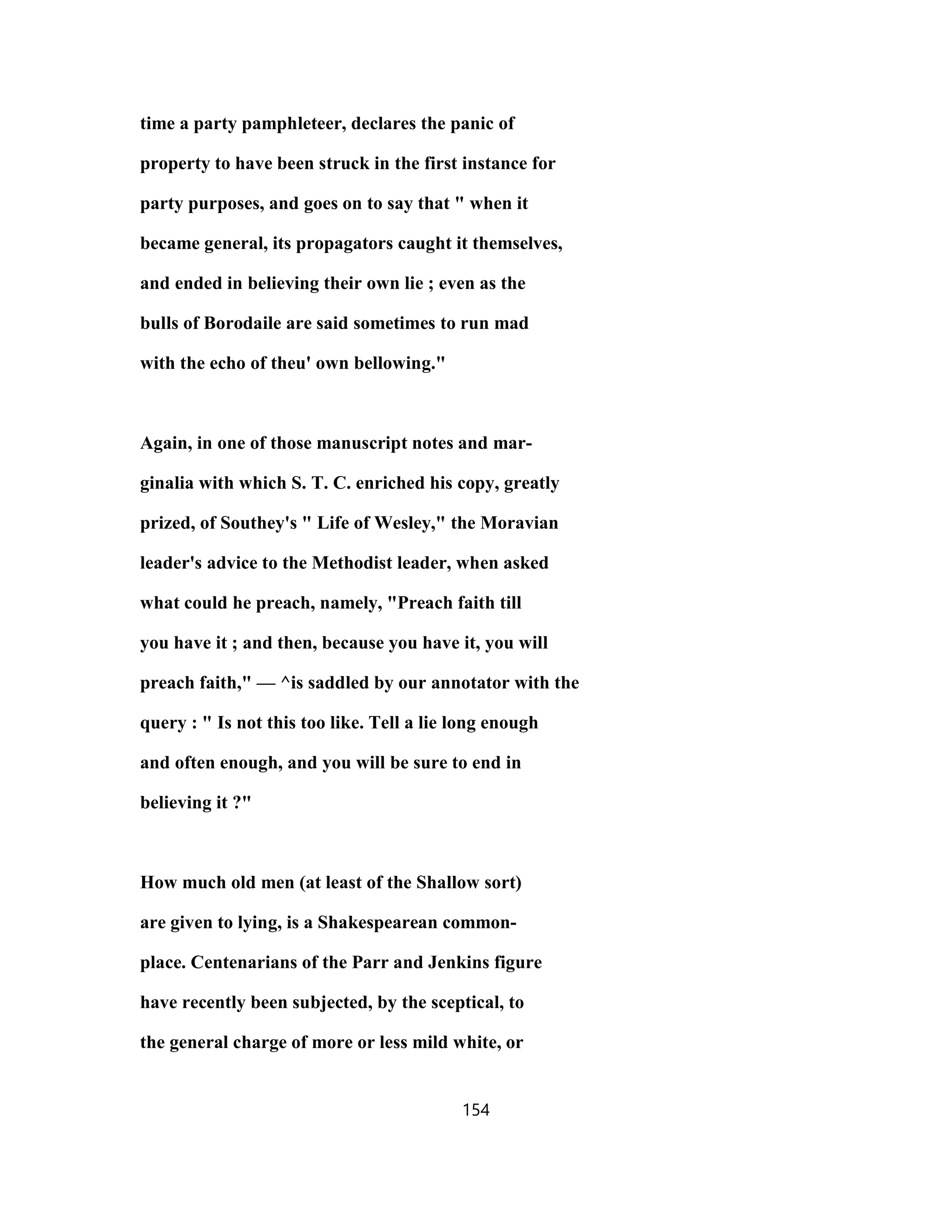 time a party pamphleteer, declares the panic of
property to have been struck in the first instance for
party purposes, and goes on to say that " when it
became general, its propagators caught it themselves,
and ended in believing their own lie ; even as the
bulls of Borodaile are said sometimes to run mad
with the echo of theu' own bellowing."
Again, in one of those manuscript notes and mar-
ginalia with which S. T. C. enriched his copy, greatly
prized, of Southey's " Life of Wesley," the Moravian
leader's advice to the Methodist leader, when asked
what could he preach, namely, "Preach faith till
you have it ; and then, because you have it, you will
preach faith," — ^is saddled by our annotator with the
query : " Is not this too like. Tell a lie long enough
and often enough, and you will be sure to end in
believing it ?"
How much old men (at least of the Shallow sort)
are given to lying, is a Shakespearean common-
place. Centenarians of the Parr and Jenkins figure
have recently been subjected, by the sceptical, to
the general charge of more or less mild white, or
154
 