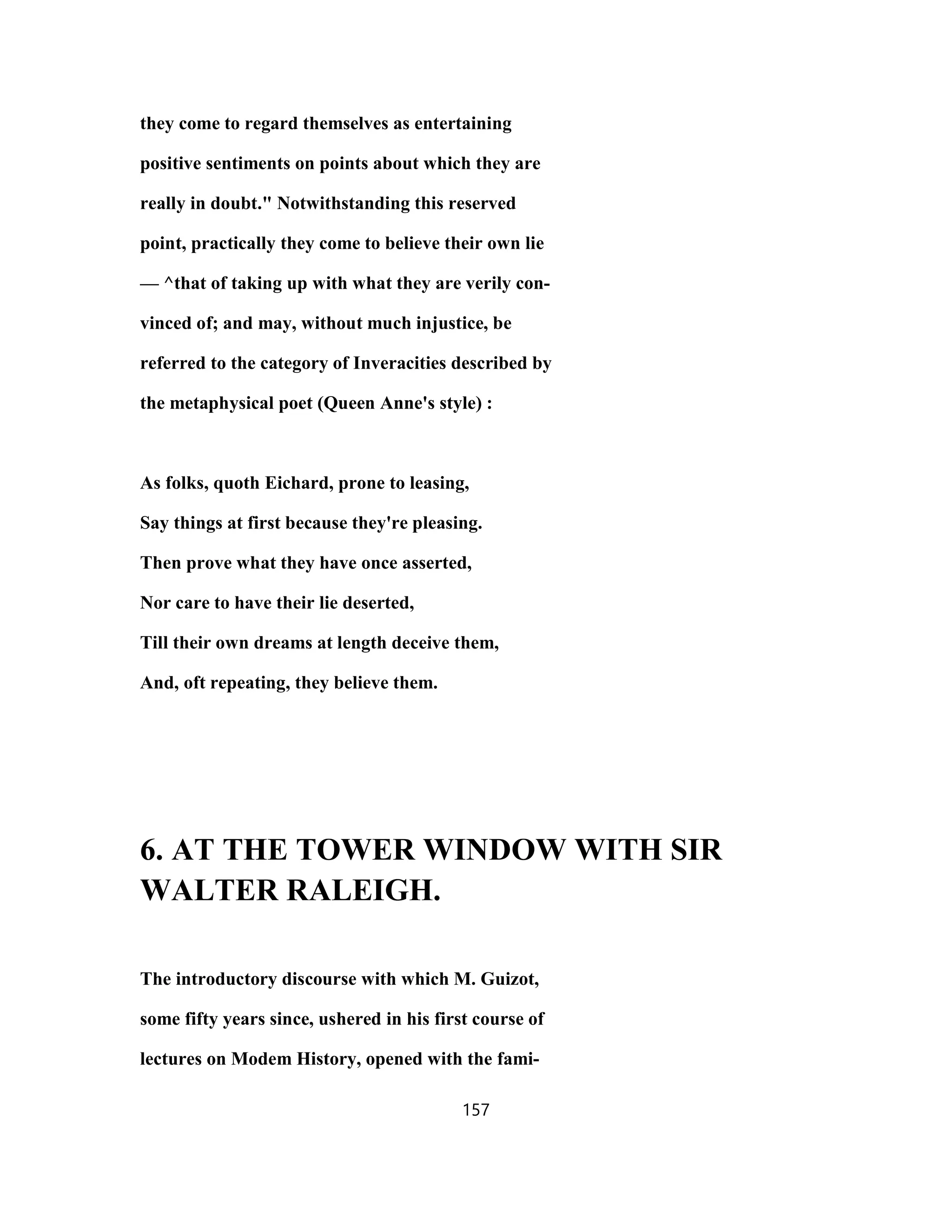 they come to regard themselves as entertaining
positive sentiments on points about which they are
really in doubt." Notwithstanding this reserved
point, practically they come to believe their own lie
— ^that of taking up with what they are verily con-
vinced of; and may, without much injustice, be
referred to the category of Inveracities described by
the metaphysical poet (Queen Anne's style) :
As folks, quoth Eichard, prone to leasing,
Say things at first because they're pleasing.
Then prove what they have once asserted,
Nor care to have their lie deserted,
Till their own dreams at length deceive them,
And, oft repeating, they believe them.
6. AT THE TOWER WINDOW WITH SIR
WALTER RALEIGH.
The introductory discourse with which M. Guizot,
some fifty years since, ushered in his first course of
lectures on Modem History, opened with the fami-
157
 