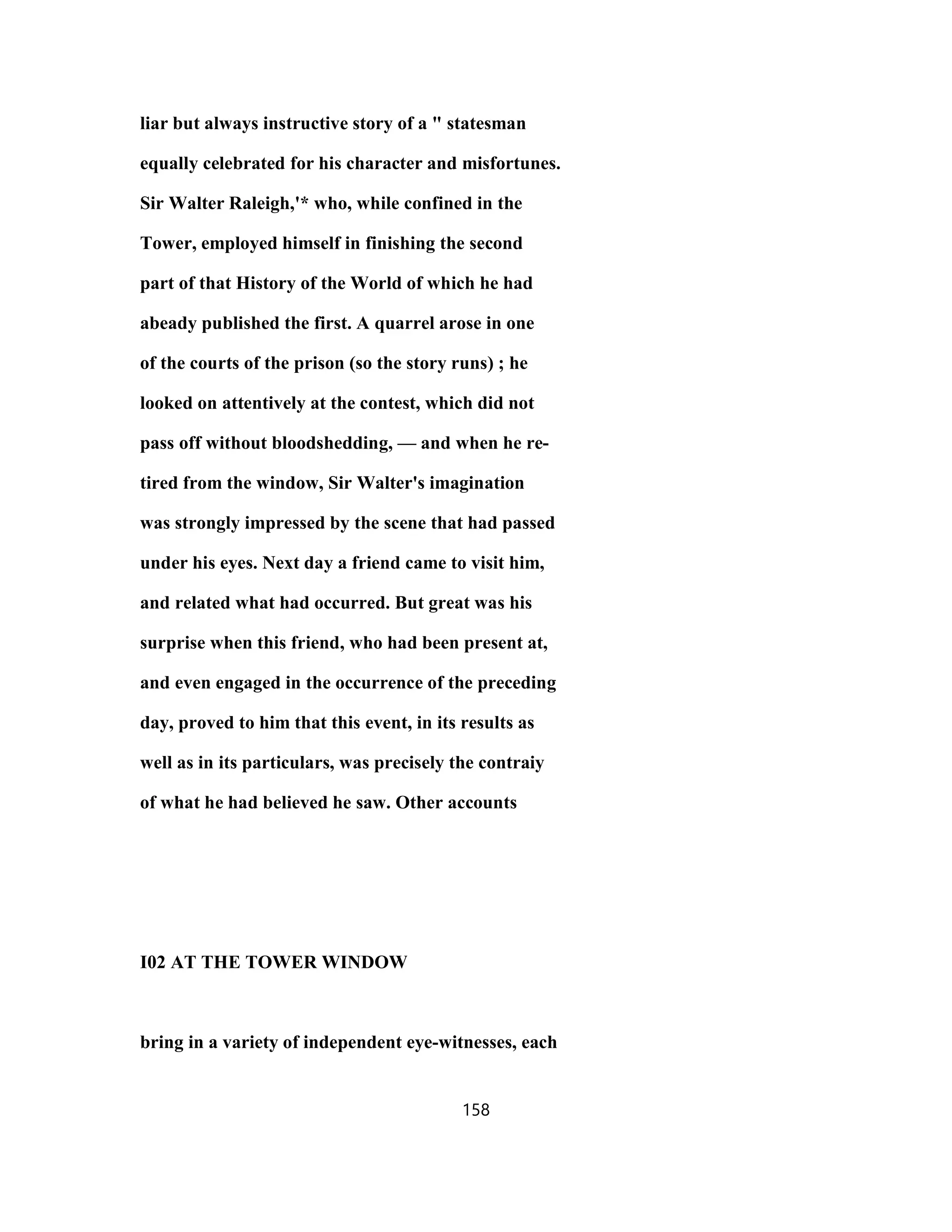 liar but always instructive story of a " statesman
equally celebrated for his character and misfortunes.
Sir Walter Raleigh,'* who, while confined in the
Tower, employed himself in finishing the second
part of that History of the World of which he had
abeady published the first. A quarrel arose in one
of the courts of the prison (so the story runs) ; he
looked on attentively at the contest, which did not
pass off without bloodshedding, — and when he re-
tired from the window, Sir Walter's imagination
was strongly impressed by the scene that had passed
under his eyes. Next day a friend came to visit him,
and related what had occurred. But great was his
surprise when this friend, who had been present at,
and even engaged in the occurrence of the preceding
day, proved to him that this event, in its results as
well as in its particulars, was precisely the contraiy
of what he had believed he saw. Other accounts
I02 AT THE TOWER WINDOW
bring in a variety of independent eye-witnesses, each
158
 