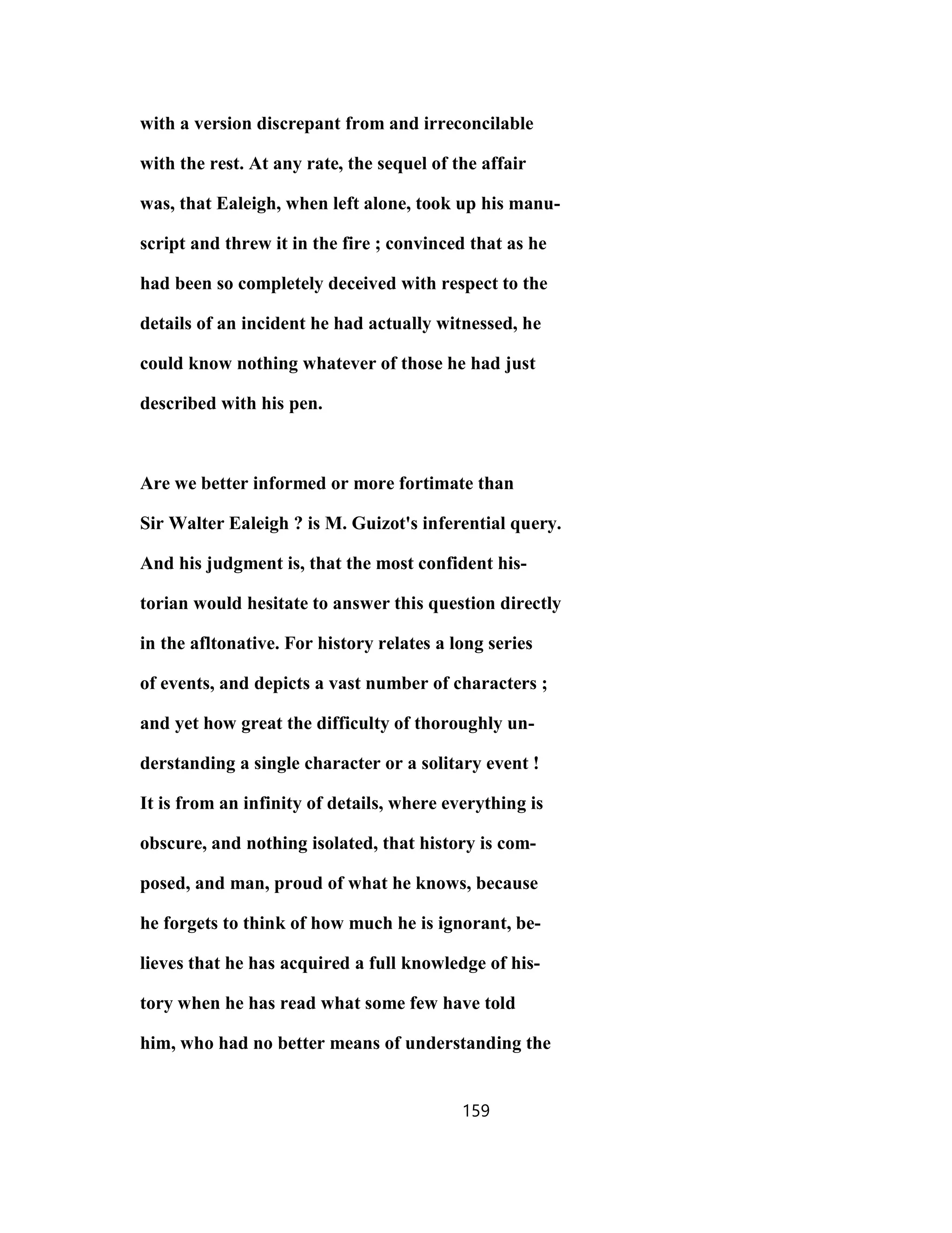 with a version discrepant from and irreconcilable
with the rest. At any rate, the sequel of the affair
was, that Ealeigh, when left alone, took up his manu-
script and threw it in the fire ; convinced that as he
had been so completely deceived with respect to the
details of an incident he had actually witnessed, he
could know nothing whatever of those he had just
described with his pen.
Are we better informed or more fortimate than
Sir Walter Ealeigh ? is M. Guizot's inferential query.
And his judgment is, that the most confident his-
torian would hesitate to answer this question directly
in the afltonative. For history relates a long series
of events, and depicts a vast number of characters ;
and yet how great the difficulty of thoroughly un-
derstanding a single character or a solitary event !
It is from an infinity of details, where everything is
obscure, and nothing isolated, that history is com-
posed, and man, proud of what he knows, because
he forgets to think of how much he is ignorant, be-
lieves that he has acquired a full knowledge of his-
tory when he has read what some few have told
him, who had no better means of understanding the
159
 