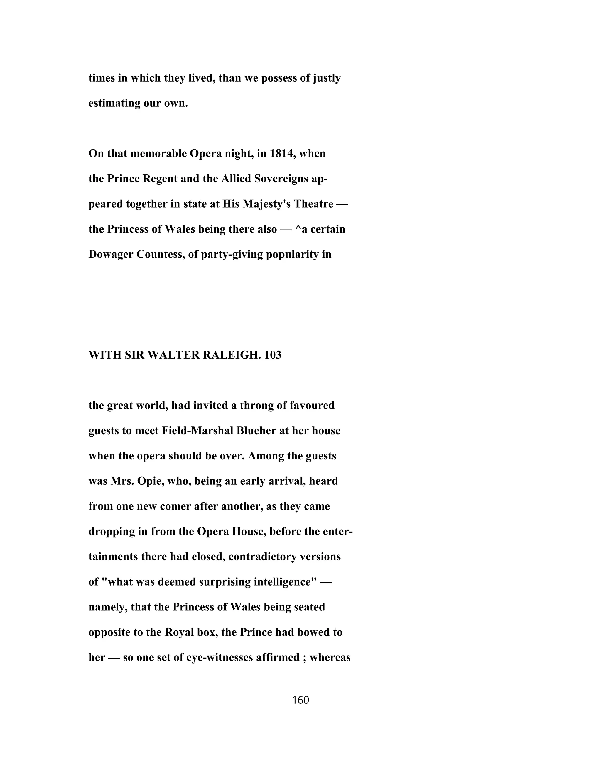 times in which they lived, than we possess of justly
estimating our own.
On that memorable Opera night, in 1814, when
the Prince Regent and the Allied Sovereigns ap-
peared together in state at His Majesty's Theatre —
the Princess of Wales being there also — ^a certain
Dowager Countess, of party-giving popularity in
WITH SIR WALTER RALEIGH. 103
the great world, had invited a throng of favoured
guests to meet Field-Marshal Blueher at her house
when the opera should be over. Among the guests
was Mrs. Opie, who, being an early arrival, heard
from one new comer after another, as they came
dropping in from the Opera House, before the enter-
tainments there had closed, contradictory versions
of "what was deemed surprising intelligence" —
namely, that the Princess of Wales being seated
opposite to the Royal box, the Prince had bowed to
her — so one set of eye-witnesses affirmed ; whereas
160
 
