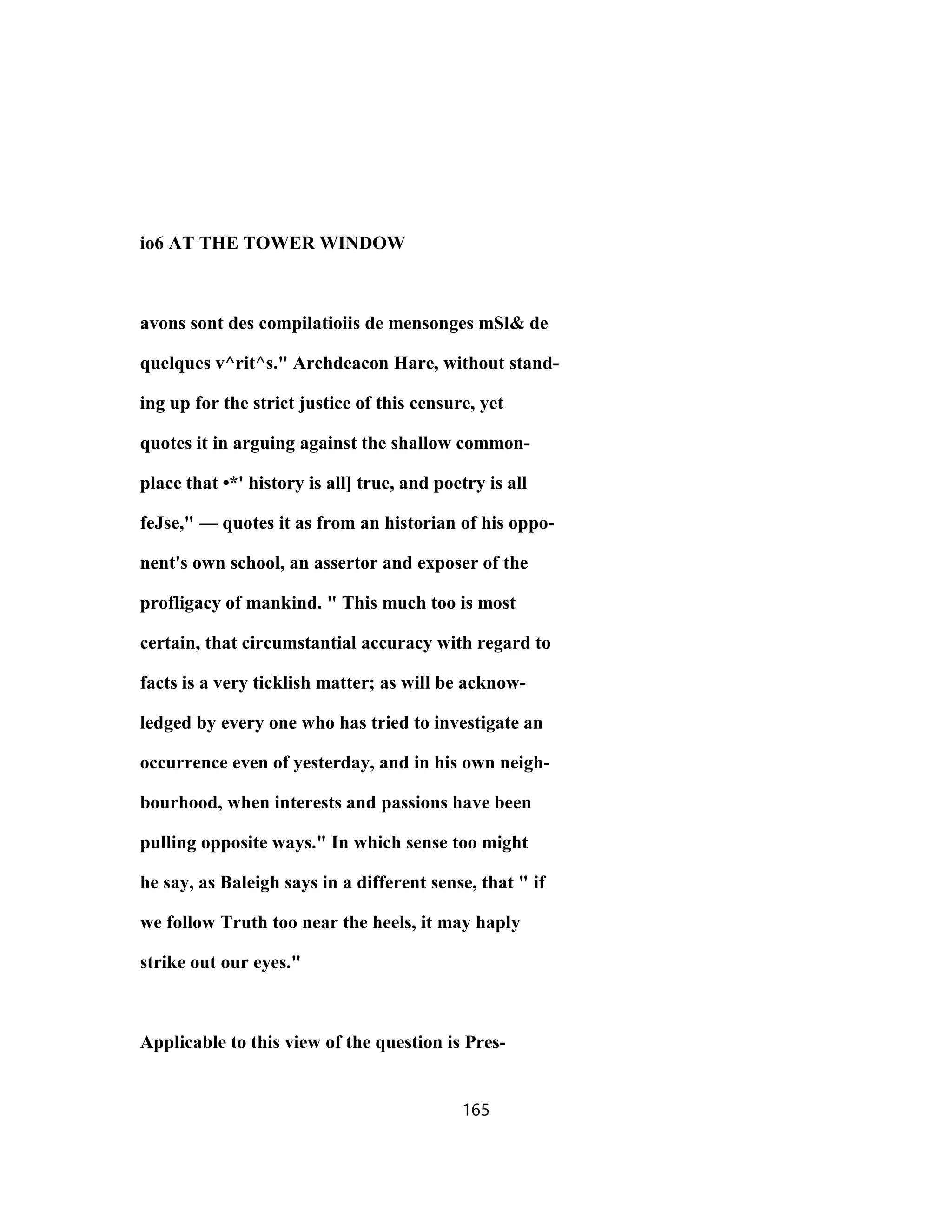 io6 AT THE TOWER WINDOW
avons sont des compilatioiis de mensonges mSl& de
quelques v^rit^s." Archdeacon Hare, without stand-
ing up for the strict justice of this censure, yet
quotes it in arguing against the shallow common-
place that •*' history is all] true, and poetry is all
feJse," — quotes it as from an historian of his oppo-
nent's own school, an assertor and exposer of the
profligacy of mankind. " This much too is most
certain, that circumstantial accuracy with regard to
facts is a very ticklish matter; as will be acknow-
ledged by every one who has tried to investigate an
occurrence even of yesterday, and in his own neigh-
bourhood, when interests and passions have been
pulling opposite ways." In which sense too might
he say, as Baleigh says in a different sense, that " if
we follow Truth too near the heels, it may haply
strike out our eyes."
Applicable to this view of the question is Pres-
165
 